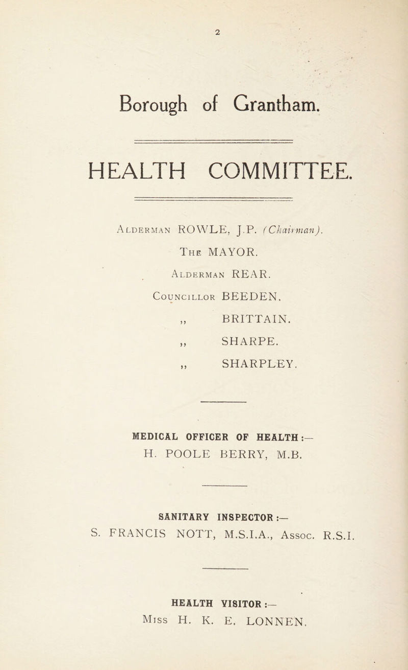 Borough of Grantham. HEALTH COMMITTEE. Alderman ROWLE. J.P. (Chairman). The MAYOR. Alderman REAR. Councillor BEEDEN. „ BRITTAIN. „ SHARPE. „ SHARPLEY. MEDICAL OFFICER OF HEALTH H. POOLE BERRY, M.B. SANITARY INSPECTOR S. FRANCIS NOTT, M.S.I.A., Assoc. R.S.I. HEALTH VISITOR Miss H. K. E, LONNEN,