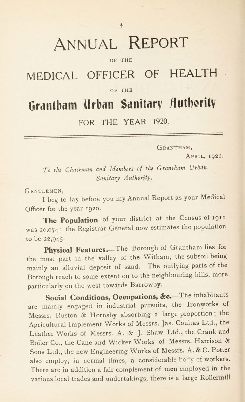 Annual Report OF THE MEDICAL OFFICER OF HEALTH OF THE Grantham Urban Sanitary Authority FOR THE YEAR 1920. Grantham, April, 1921. To the Chairman and Members of the Grantham Urban Sanitary Authority. Gentlemen, I beg to lay before you my Annual Report as your Medical Officer for the year 1920. The Population of your district at the Census of 1911 was 20,074 : the Registrar-General now estimates the population to be 22,945. Physical Features.—The Borough of Grantham lies for the most part in the valley of the Witham, the subsoil being mainly an alluvial deposit of sand. The outlying parts of the Borough reach to some extent on to the neighbouring hills, more particularly on the west towards Barrowby. Social Conditions, Occupations, &c.—dhe inhabitants are mainly engaged in industrial pursuits, the Ironworks of Messrs. Ruston & Hornsby absorbing a large proportion , the Agricultural Implement Works of Messrs. Jas. Coultas Ltd., the Leather Works of Messrs. A. & J. Shaw Ltd., the Crank and Boiler Co., the Cane and Wicker Works of Messrs. Harrison & Sons Ltd., the new Engineering Works of Messrs. A. & C. Potter also employ, in normal times, a considerable body of workers. There are in addition a fair complement of men employed in the various local trades and undertakings, there is a large Rollermill