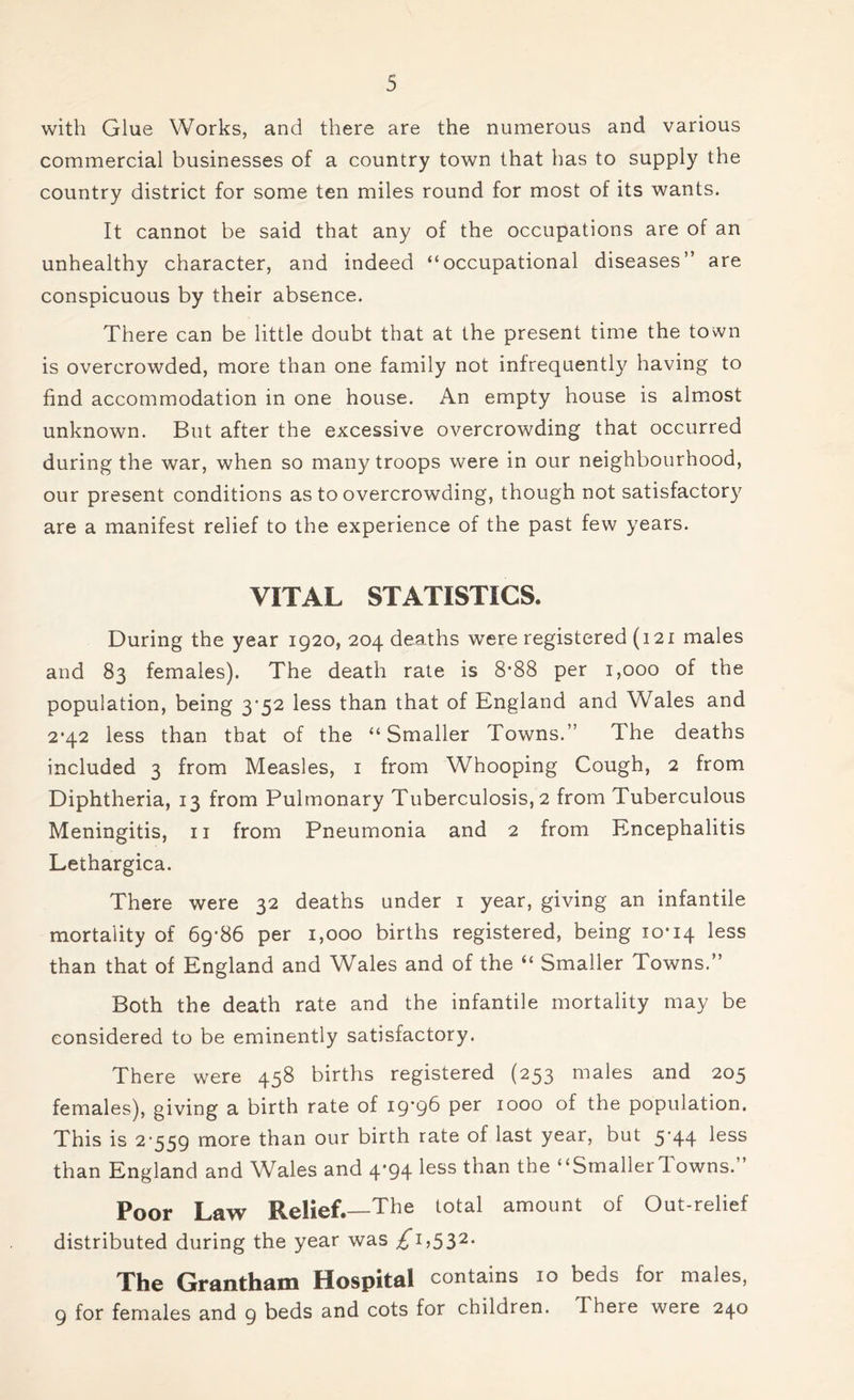 with Glue Works, and there are the numerous and various commercial businesses of a country town that has to supply the country district for some ten miles round for most of its wants. It cannot be said that any of the occupations are of an unhealthy character, and indeed “occupational diseases” are conspicuous by their absence. There can be little doubt that at the present time the town is overcrowded, more than one family not infrequently having to find accommodation in one house. An empty house is almost unknown. But after the excessive overcrowding that occurred during the war, when so many troops were in our neighbourhood, our present conditions as to overcrowding, though not satisfactory are a manifest relief to the experience of the past few years. VITAL STATISTICS. During the year 1920, 204 deaths were registered (121 males and 83 females). The death rate is 8*88 per 1,000 of the population, being 3'52 less than that of England and Wales and 2*42 less than that of the “Smaller Towns.” The deaths included 3 from Measles, 1 from Whooping Cough, 2 from Diphtheria, 13 from Pulmonary Tuberculosis, 2 from Tuberculous Meningitis, 11 from Pneumonia and 2 from Encephalitis Lethargica. There were 32 deaths under 1 year, giving an infantile mortality of 69*86 per 1,000 births registered, being 10*14 *ess than that of England and Wales and of the “ Smaller Towns.” Both the death rate and the infantile mortality may be considered to be eminently satisfactory. There were 458 births registered (253 males and 205 females), giving a birth rate of 19*96 per 1000 of the population. This is 2*559 more than our birth rate of last year, but 5*44 less than England and Wales and 4*94 less than the “SmallerTowns.” Poor Law P^elief. The total amount of Out-relief distributed during the year was £^,S32- The Grantham Hospital contains 10 beds for males, 9 for females and 9 beds and cots for children. There were 240