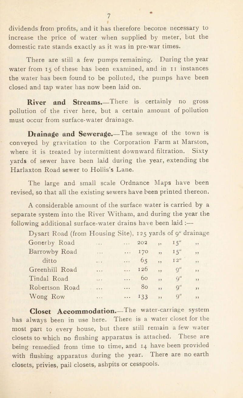 dividends from profits, and it has therefore become necessary to increase the price of water when supplied by meter, but the domestic rate stands exactly as it was in pre-war times. There are still a few pumps remaining. During the year water from 15 of these has been examined, and in 11 instances the water has been found to be polluted, the pumps have been closed and tap water has now been laid on. River and Streams.—There is certainly no gross pollution of the river here, but a certain amount of pollution must occur from surface-water drain age. Drainage and Sewerage.—The sewage of the town is conveyed by gravitation to the Corporation harm at Marston, where it is treated by intermittent downward filtration. Sixty yards of sewer have been laid during the year, extending the Harlaxton Road sewer to Hollis’s Lane. The large and small scale Ordnance Maps have been revised, so that all the existing sewers have been printed thereon. A considerable amount of the surface water is carried by a separate system into the River Witham, and during the year the following additional surface-water drains have been laid :— Dysart Road (from Housing Site), 125 yards of 9 drainage Gonerby Road 202 I5;/ > 5 Barrowby Road 0 M 15 5 ? ditto ... 65 > > 12 ? ? Greenhill Road 126 > > 9 y y Tindal Road 60 j > 9 y y Robertson Road 80 5 > 9 yy Wong Row ••• I33 >> 9 y y Closet Accommodation.- -The water -carriage system has always been in use here. There is a water closet for the most part to every house, but there still remain a few water closets to which no flushing apparatus is attached. These are being remedied from time to time, and 14 have been provided with flushing apparatus during the year. There are no earth closets, privies, pail closets, ashpits or cesspools.