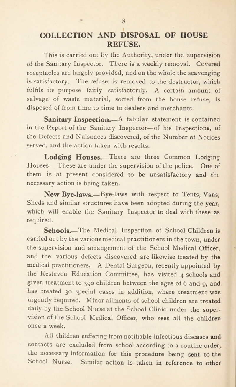 COLLECTION AND DISPOSAL OF HOUSE REFUSE. This is carried out by the Authority, under the supervision of the Sanitary Inspector. There is a weekly removal. Covered receptacles are largely provided, and on the whole the scavenging is satisfactory. The refuse is removed to the destructor, which fulfils its purpose fairly satisfactorily. A certain amount of salvage of waste material, sorted from the house refuse, is disposed of from time to time to dealers and merchants. Sanitary Inspection.—A tabular statement is contained in the Report of the Sanitary Inspector—of his Inspections, of the Defects and Nuisances discovered, of the Number of Notices served, and the action taken with results. Lodging Houses.-—There are three Common Lodging Houses. These are under the supervision of the police. One of them is at present considered to be unsatisfactory and the necessary action is being taken. New Bye-laws.—Bye-laws with respect to Tents, Vans, Sheds and similar structures have been adopted during the year, which will enable the Sanitary Inspector to deal with these as required. Schools.—The Medical Inspection of School Children is carried out by the various medical practitioners in the town, under the supervision and arrangement of the School Medical Officer, and the various defects discovered are likewise treated by the medicai practitioners. A Dental Surgeon, recently appointed by the Kesteven Education Committee, has visited 4 schools and given treatment to 390 children between the ages of 6 and 9, and has treated 30 special cases in addition, where treatment was urgently required. Minor ailments of school children are treated daily by the School Nurse at the School Clinic under the super- vision of the School Medical Officer, who sees all the children once a week. All children suffering from notifiable infectious diseases and contacts are excluded from school according to a routine order, the necessary information for this procedure being sent to the School Nurse. Similar action is taken in reference to other