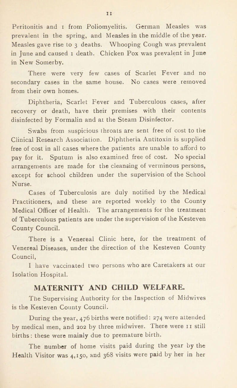 Peritonitis and i from Poliomyelitis. German Measles was prevalent in the spring, and Measles in the middle of the year. Measles gave rise to 3 deaths. Whooping Cough was prevalent in June and caused 1 death. Chicken Pox was prevalent in June in New Somerby. There were very few cases of Scarlet Fever and no secondary cases in the same house. No cases were removed from their own homes. Diphtheria, Scarlet Fever and Tuberculous cases, after recovery or death, have their premises with their contents disinfected by Formalin and at the Steam Disinfector. Swabs from suspicious throats are sent free of cost to the Clinical Research Association. Diphtheria Antitoxin is supplied free of cost in all cases where the patients are unable to afford to pay for it. Sputum is also examined free of cost. No special arrangements are made for the cleansing of verminous persons, except for school children under the supervision of the School Nurse. Cases of Tuberculosis are duly notified by the Medical Practitioners, and these are reported weekly to the County Medical Officer of Health. The arrangements for the treatment of Tuberculous patients are under the supervision of the Kesteven County Council. There is a Venereal Clinic here, for the treatment of Venereal Diseases, under the direction of the Kesteven County Council, I have vaccinated two persons who are Caretakers at our Isolation Hospital. MATERNITY AND CHILD WELFARE. The Supervising Authority for the Inspection of Midwives is the Kesteven County Council. During the year, 476 births were notified : 274 were attended by medical men, and 202 by three midwives. Ihere were 11 still births: these were mainly due to premature birth. The number of home visits paid during the year by the Health Visitor was 4,150, and 368 visits were paid by her in her