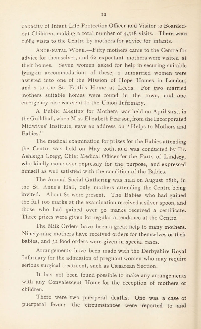 capacity of Infant Life Protection Officer and Visitor to Boarded- out Children, making a total number of 4,518 visits. There were 1,684 visits to the Centre by mothers for advice for infants. Ante-natal Work.—Fifty mothers came to the Centre for advice for themselves, and 62 expectant mothers were visited at their homes. Seven women asked for help in securing suitable lying-in accommodation; of these, 2 unmarried women were assisted into one of the Mission of Hope Homes in London, and 2 to the St. Faith’s Home at Leeds. For two married mothers suitable homes were found in the town, and one emergency case was sent to the Union Infirmary. A Public Meeting for Mothers was held on April 21st, in the Guildhall, when Miss Elizabeth Pearson, from the Incorporated Midwives’ Institute, gave an address on “ Kelps to Mothers and Babies.” The medical examination for prizes for the Babies attending the Centre was held on May 20th, and was conducted by Dr. Ashleigh Gregg, Chief Medical Officer for the Parts of Lindsey, who kindly came over expressly for the purpose, and expressed himself as well satisfied with the condition of the Babies. The Annual Social Gathering was held on August 18th, in the St. Anne’s Hall, only mothers attending the Centre being invited. About 80 were present. The Babies who had gained the full 100 marks at the examination received a silver spoon, and those who had gained over 90 marks received a certificate. Three prizes were given for regular attendance at the Centre. I he Milk Orders have been a great help to many mothers. Ninety-nine mothers have received orders for themselves or their babies, and 32 food orders were given in special cases. Arrangements have been made with the Derbyshire Royal Infirmary for the admission of pregnant women who may require serious surgical treatment, such as Caesarean Section. It has not been found possible to make any arrangements with any Convalescent Home for the reception of mothers or children. There were two puerperal deaths. One was a case of puerperal fever: the circumstances were reported to and