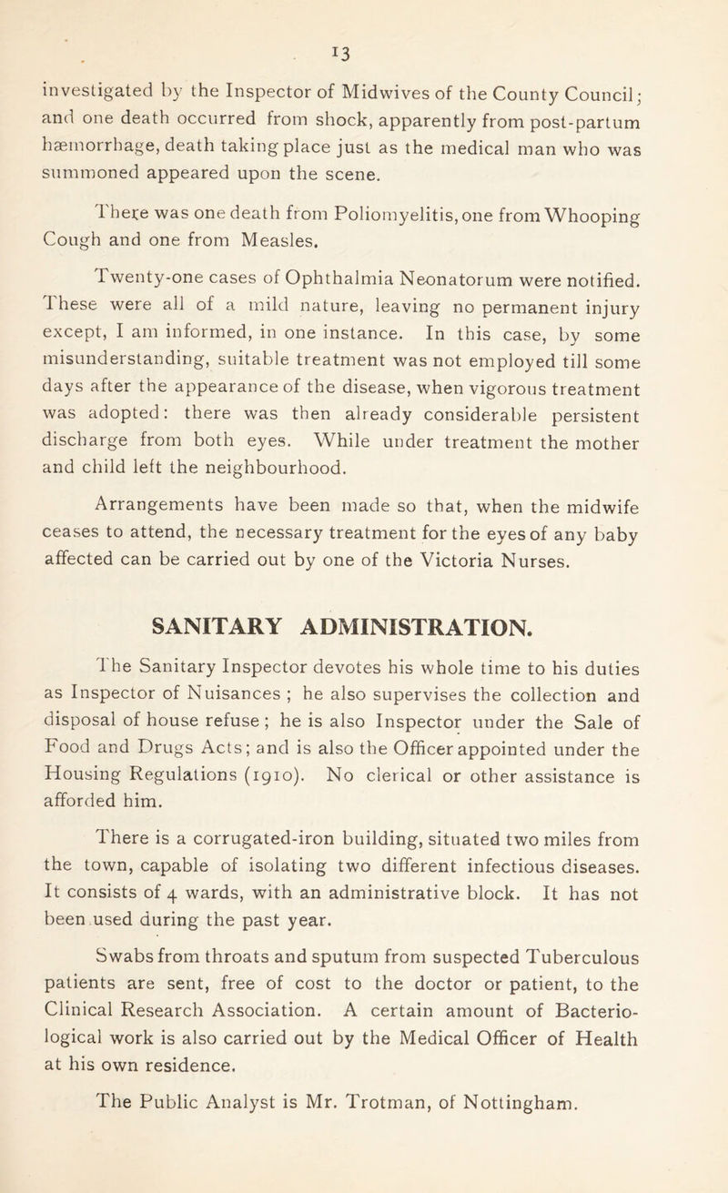 investigated by the Inspector of Midwives of the County Council; and one death occurred from shock, apparently from post-partum haemorrhage, death taking place just as the medical man who was summoned appeared upon the scene. 1 here was one death from Poliomyelitis, one from Whooping Cough and one from Measles. Twenty-one cases of Ophthalmia Neonatorum were notified. I hese were all of a mild nature, leaving no permanent injury except, I am informed, in one instance. In this case, by some misunderstanding, suitable treatment was not employed till some days after the appearance of the disease, when vigorous treatment was adopted: there was then already considerable persistent discharge from both eyes. While under treatment the mother and child left the neighbourhood. Arrangements have been made so that, when the midwife ceases to attend, the necessary treatment for the eyes of any baby affected can be carried out by one of the Victoria Nurses. SANITARY ADMINISTRATION. The Sanitary Inspector devotes his whole time to his duties as Inspector of Nuisances ; he also supervises the collection and disposal of house refuse ; he is also Inspector under the Sale of Food and Drugs Acts; and is also the Officer appointed under the Housing Regulations (1910). No clerical or other assistance is afforded him. There is a corrugated-iron building, situated two miles from the town, capable of isolating two different infectious diseases. It consists of 4 wards, with an administrative block. It has not been used during the past year. Swabs from throats and sputum from suspected Tuberculous patients are sent, free of cost to the doctor or patient, to the Clinical Research Association. A certain amount of Bacterio- logical work is also carried out by the Medical Officer of Health at his own residence. The Public Analyst is Mr. Trotman, of Nottingham.