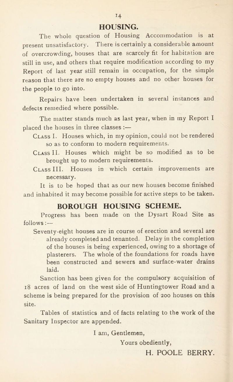 HOUSING. The whole question of Housing Accommodation is at present unsatisfactory. There is certainly a considerable amount of overcrowding, houses that are scarcely fit for habitation are still in use, and others that require modification according to my Report of last year still remain in occupation, for the simple reason that there are no empty houses and no other houses for the people to go into. Repairs have been undertaken in several instances and defects remedied where possible. The matter stands much as last year, when in my Report I placed the houses in three classes :— Class I. Houses which, in my opinion, could not be rendered so as to conform to modern requirements. Class II. Houses which might be so modified as to be brought up to modern requirements. Class III. Houses in which certain improvements are necessary. It is to be hoped that as our new houses become finished and inhabited it may become possible for active steps to be taken. BOROUGH HOUSING SCHEME. Progress has been made on the Dysart Road Site as follows: — Seventy-eight houses are in course of erection and several are already completed and tenanted. Delay in the completion of the houses is being experienced, owing to a shortage of plasterers. The whole of the foundations for roads have been constructed and sewers and surface-water drains laid. Sanction has been given for the compulsory acquisition of 18 acres of land on the west side of Huntingtower Road and a scheme is being prepared for the provision of 200 houses on this site. Tables of statistics and of facts relating to the work of the Sanitary Inspector are appended. I am, Gentlemen, Yours obediently, H. POOLE BERRY.