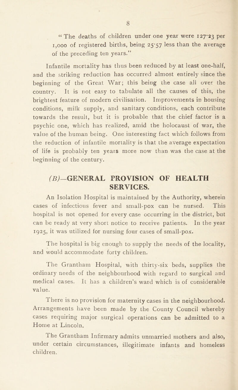 “ The deaths of children under one year were 127-23 per 1,000 of registered births, being 25-57 ^ess than the average of the preceding ten years.” Infantile mortality has thus been reduced by at least one-half, and the striking reduction has occurred almost entirely since the beginning of the Great War; this being the case all over the country. It is not easy to tabulate all the causes of this, the brightest feature of modern civilisation. Improvements in housing conditions, milk supply, and sanitary conditions, each contribute towards the result, but it is probable that the chief factor is a psychic one, which has realized, amid the holocaust of war, the value of the human being. One interesting fact which follows from the reduction of infantile mortality is that the average expectation of life is probably ten years more now than was the case at the beginning of the century. (B)—GENERAL PROVISION OF HEALTH SERVICES, An Isolation Hospital is maintained by the Authority, wherein cases of infectious fever and small-pox can be nursed. This hospital is not opened for every case occurring in the district, but can be ready at very short notice to receive patients. In the year 1925, it was utilized for nursing four cases of small-pox. The hospital is big enough to supply the needs of the locality, and would accommodate forty children. The Grantham Hospital, with thirty-six beds, supplies the ordinary needs of the neighbourhood with regard to surgical and medical cases. It has a children’s ward which is of considerable value. I here is no provision for maternity cases in the neighbourhood. Arrangements have been made by the County Council whereby cases requiring major surgical operations can be admitted to a Home at Lincoln. i he Grantham Infirmary admits unmarried mothers and also, under certain circumstances, illegitimate infants and homeless children.