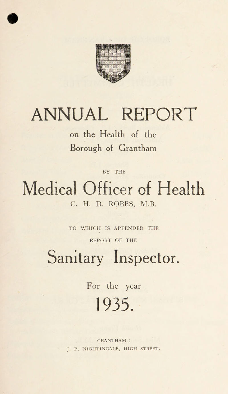 ANNUAL REPORT on the Health of the Borough of Grantham BY THE Medical Officer of Health C. H. D. ROBBS, M.B. TO WHICH IS APPENDED THE REPORT OF THE Sanitary Inspector. For the year 1935. GRANTHAM : J. P. NIGHTINGALE, HIGH STREET.