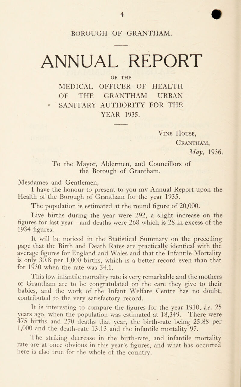 BOROUGH OF GRANTHAM. ANNUAL REPORT OF THE MEDICAL OFFICER OF HEALTH OF THE GRANTHAM URBAN • SANITARY AUTHORITY FOR THE YEAR 1935. Vine House, Grantham, May, 1936. To the Mayor, Aldermen, and Councillors of the Borough of Grantham. Mesdames and Gentlemen, I have the honour to present to you my Annual Report upon the Health of the Borough of Grantham for the year 1935. The population is estimated at the round figure of 20,000. Live births during the year were 292, a slight increase on the figures for last year—and deaths were 268 which is 28- in.excess of the 1934 figures. It will be noticed in the Statistical Summary on the preceding page that the Birth and Death Rates are practically identical with the average figures for England and Wales and that the Infantile Mortality is only 30.8 per 1,000 births, which is a better record even than that for 1930 when the rate was 34.1. This low infantile mortality rate is very remarkable and the mothers of Grantham are to be congratulated on the care they give to their babies, and the work of the Infant Welfare Centre has no doubt, contributed to the very satisfactory record. It is interesting to compare the figures for the year 1910, i.e. 25 years ago, when the population was estimated at 18,349. There were 475 births and 270 deaths that year, the birth-rate being 25.88 per 1,000 <md the death-rate 13.13 and the infantile mortality 97. The striking decrease in the birth-rate, and infantile mortality rate are at once obvious in this year’s figures, and what has occurred here is also true for the whole of the country.