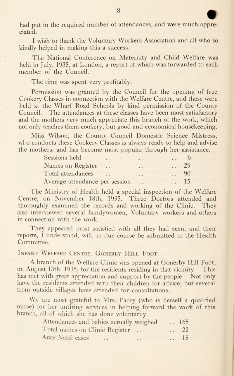 had put in the required number of attendances, and were much appre- ciated. I wish to thank the Voluntary Workers Association and all who so kindly helped in making this a success. The National Conference on Maternity and Child Welfare was held in July, 1935, at London, a report of which was forwarded to each member of the Council. The time was spent very profitably. Permission was granted by the Council for the opening of free Cookery Classes in connection with the Welfare Centre, and these were held at the Wharf Road Schools by kind permission of the County Council. The attendances at these classes have been most satisfactory and the mothers very much appreciate this branch of the work, which not only teaches them cookery, but good and economical housekeeping. Miss Wilson, the County Council Domestic Science Mistress, who conducts these Cookery Classes is always ready to help and advise the mothers, and has become most popular through her assistance. Sessions held 6 Names on Register . . 29 Total attendances . . 90 Average attendance per session . . 15 The Ministry of Health held a special inspection of the Welfare Centre, on November 18th, 1935. Three Doctors attended and thoroughly examined the records and working of the Clinic. They also interviewed several handy women, Voluntary workers and others in connection with the work. They appeared most satisfied with all they had seen, and their reports, I understand, will, in due course be submitted to the Health Committee. Infant Welfare Centre, Gonerby Hill Foot. A branch of the Welfare Clinic was opened at Gonerby Hill Foot, on August 13th, 1935, for the residents residing in that vicinity. This has met with great appreciation and support by the people. Not only have the residents attended with their children for advice, but several from outside villages have attended for consultations. We are most grateful to Mrs. Pacey (who is herself a qualified nurse) for her untiring services in helping forward the work of this branch, all of which she has done voluntarily. Attendances and babies actually weighed . . 165 Total names on Clinic Register . . 22 Ante-Natal cases . . .. 15