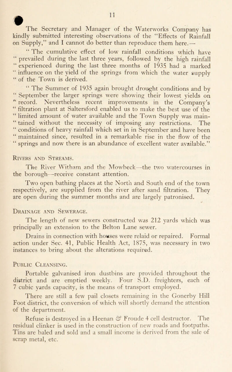The Secretary and Manager of the Waterworks Company has kindly submitted interesting observations of the “Effects of Rainfall on Supply,” and I cannot do better than reproduce them here.— “ The cumulative effect of low rainfall conditions which have “ prevailed during the last three years, followed by the high rainfall “ experienced during the last three months of 1935 had a marked “ influence on the yield of the springs from which the water supply “ of the Town is derived. “ The Summer of 1935 again brought drought conditions and by “ September the larger springs were showing their lowest yields on e‘ record. Nevertheless recent improvements in the Company’s “ filtration plant at Saltersford enabled us to make the best use of the “ limited amount of water available and the Town Supply was main- “ tained without the necessity of imposing any restrictions. The “ conditions of heavy rainfall which set in in September and have been “ maintained since, resulted in a remarkable rise in the flow of the “ springs and now there is an abundance of excellent water available.” Rivers and Streams. The River Witham and the Mowbeck—the two watercourses in the borough—receive constant attention. Two open bathing places at the North and South end of the town respectively, are supplied from the river after sand filtration. They are open during the summer months and are largely patronised. Drainage and Sewerage. The length of new sewers constructed was 212 yards which was principally an extension to the Belton Lane sewer. Drains in connection with houses were relaid or repaired. Formal action under Sec. 41, Public Health Act, 1875, was necessary in two instances to bring about the alterations required. Public Cleansing. Portable galvanised iron dustbins are provided throughout the district and are emptied weekly. Four S.D. freighters, each of 7 cubic yards capacity, is the means of transport employed. There are still a few pail closets remaining in the Gonerby Hill Foot district, the conversion of which will shortly demand the attention of the department. Refuse is destroyed in a Heenan & Froude 4 cell destructor. The residual clinker is used in the construction of new roads and footpaths. Tins are baled and sold and a small income is derived from the sale of scrap metal, etc.