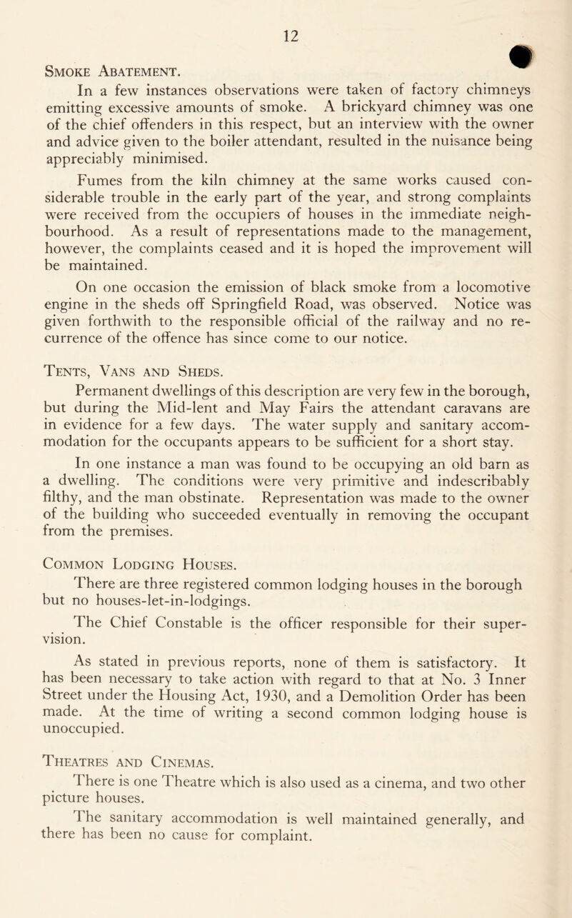 Smoke Abatement. In a few instances observations were taken of factory chimneys emitting excessive amounts of smoke. A brickyard chimney was one of the chief offenders in this respect, but an interview with the owner and advice given to the boiler attendant, resulted in the nuisance being appreciably minimised. Fumes from the kiln chimney at the same works caused con- siderable trouble in the early part of the year, and strong complaints were received from the occupiers of houses in the immediate neigh- bourhood. As a result of representations made to the management, however, the complaints ceased and it is hoped the improvement will be maintained. On one occasion the emission of black smoke from a locomotive engine in the sheds off Springfield Road, was observed. Notice was given forthwith to the responsible official of the railway and no re- currence of the offence has since come to our notice. Tents, Vans and Sheds. Permanent dwellings of this description are very few in the borough, but during the Mid-lent and May Fairs the attendant caravans are in evidence for a few days. The water supply and sanitary accom- modation for the occupants appears to be sufficient for a short stay. In one instance a man was found to be occupying an old barn as a dwelling. The conditions were very primitive and indescribably filthy, and the man obstinate. Representation was made to the owner of the building who succeeded eventually in removing the occupant from the premises. Common Lodging Houses. There are three registered common lodging houses in the borough but no houses-let-in-lodgings. The Chief Constable is the officer responsible for their super- vision. As stated in previous reports, none of them is satisfactory. It has been necessary to take action with regard to that at No. 3 Inner Street under the Housing Act, 1930, and a Demolition Order has been made. At the time of writing a second common lodging house is unoccupied. Theatres and Cinemas. There is one Theatre which is also used as a cinema, and two other picture houses. 1 he sanitary accommodation is well maintained generally, and there has been no cause for complaint.