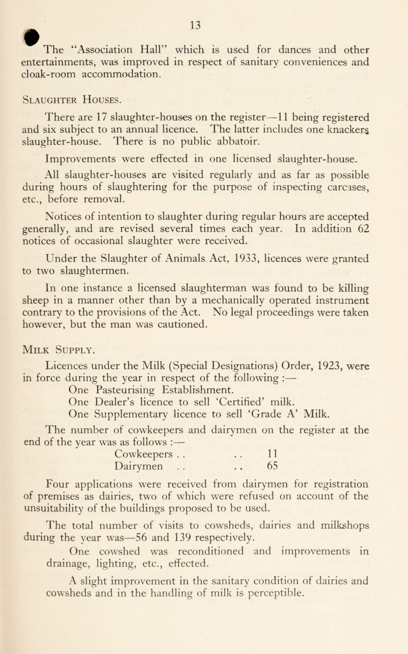 The “Association Hall” which is used for dances and other entertainments, was improved in respect of sanitary conveniences and cloak-room accommodation. Slaughter Houses. There are 17 slaughter-houses on the register—11 being registered and six subject to an annual licence. The latter includes one knackers slaughter-house. There is no public abbatoir. Improvements were effected in one licensed slaughter-house. All slaughter-houses are visited regularly and as far as possible during hours of slaughtering for the purpose of inspecting carcases, etc., before removal. Notices of intention to slaughter during regular hours are accepted generally, and are revised several times each year. In addition 62 notices of occasional slaughter were received. Under the Slaughter of Animals Act, 1933, licences were granted to two slaughtermen. In one instance a licensed slaughterman was found to be killing sheep in a manner other than by a mechanically operated instrument contrary to the provisions of the Act. No legal proceedings were taken however, but the man was cautioned. Milk Supply. Licences under the Milk (Special Designations) Order, 1923, were in force daring the year in respect of the following :— One Pasteurising Establishment. One Dealer’s licence to sell ‘Certified’ milk. One Supplementary licence to sell ‘Grade A’ Milk. The number of cowkeepers and dairymen on the register at the end of the year was as follows :— Cowkeepers . . . . 11 Dairymen . . .. 65 Four applications were received from dairymen for registration of premises as dairies, two of which were refused on account of the unsuitability of the buildings proposed to be used. The total number of visits to cowsheds, dairies and milkshops during the year was—56 and 139 respectively. One cowshed was reconditioned and improvements in drainage, lighting, etc., effected. A slight improvement in the sanitary condition of dairies and cowsheds and in the handling of milk is perceptible.