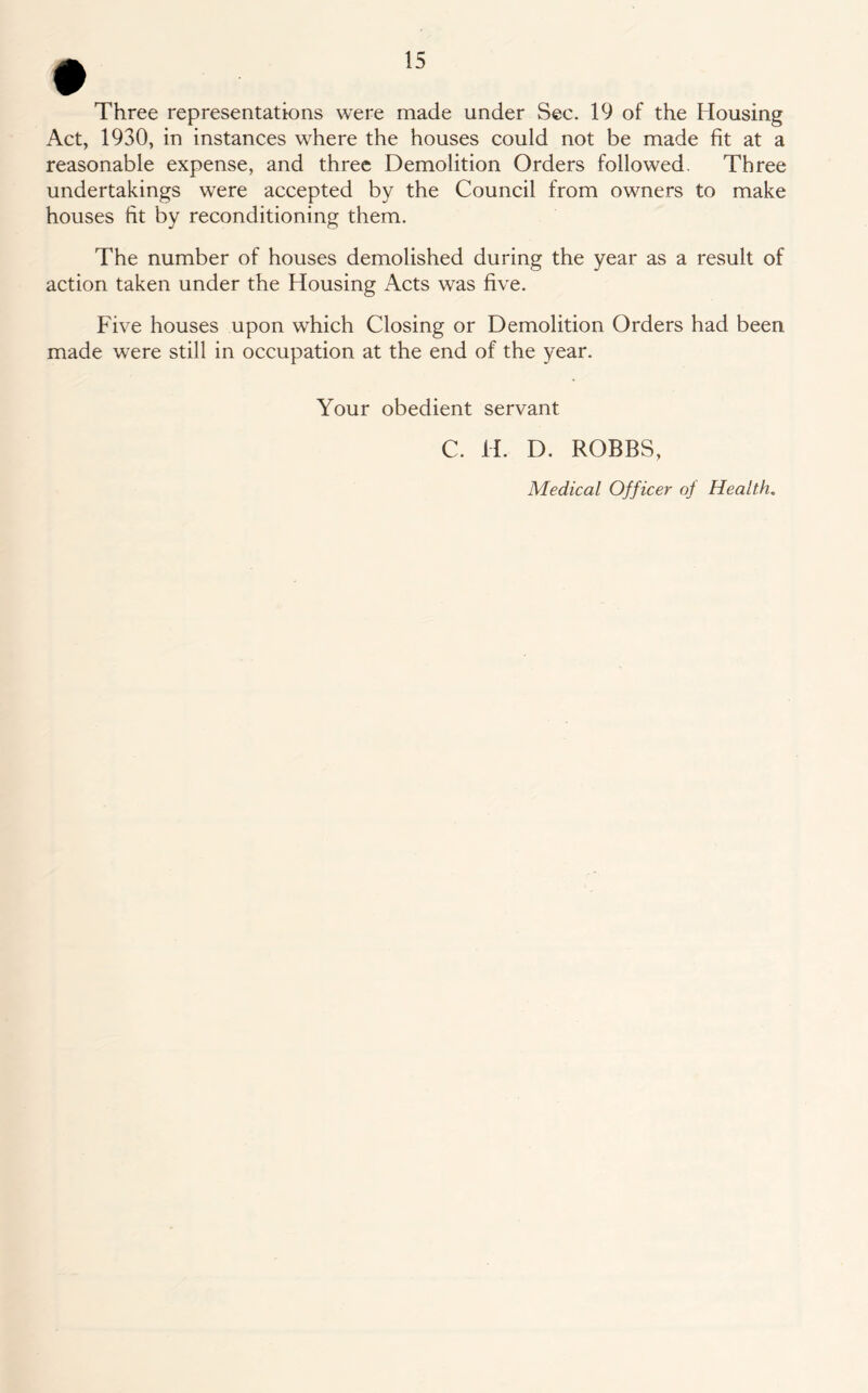 # Three representations were made under Sec. 19 of the Housing Act, 1930, in instances where the houses could not be made fit at a reasonable expense, and three Demolition Orders followed. Three undertakings were accepted by the Council from owners to make houses fit by reconditioning them. The number of houses demolished during the year as a result of action taken under the Housing Acts was five. Five houses upon which Closing or Demolition Orders had been made were still in occupation at the end of the year. Your obedient servant C. H. D. ROBBS, Medical Officer of Health.