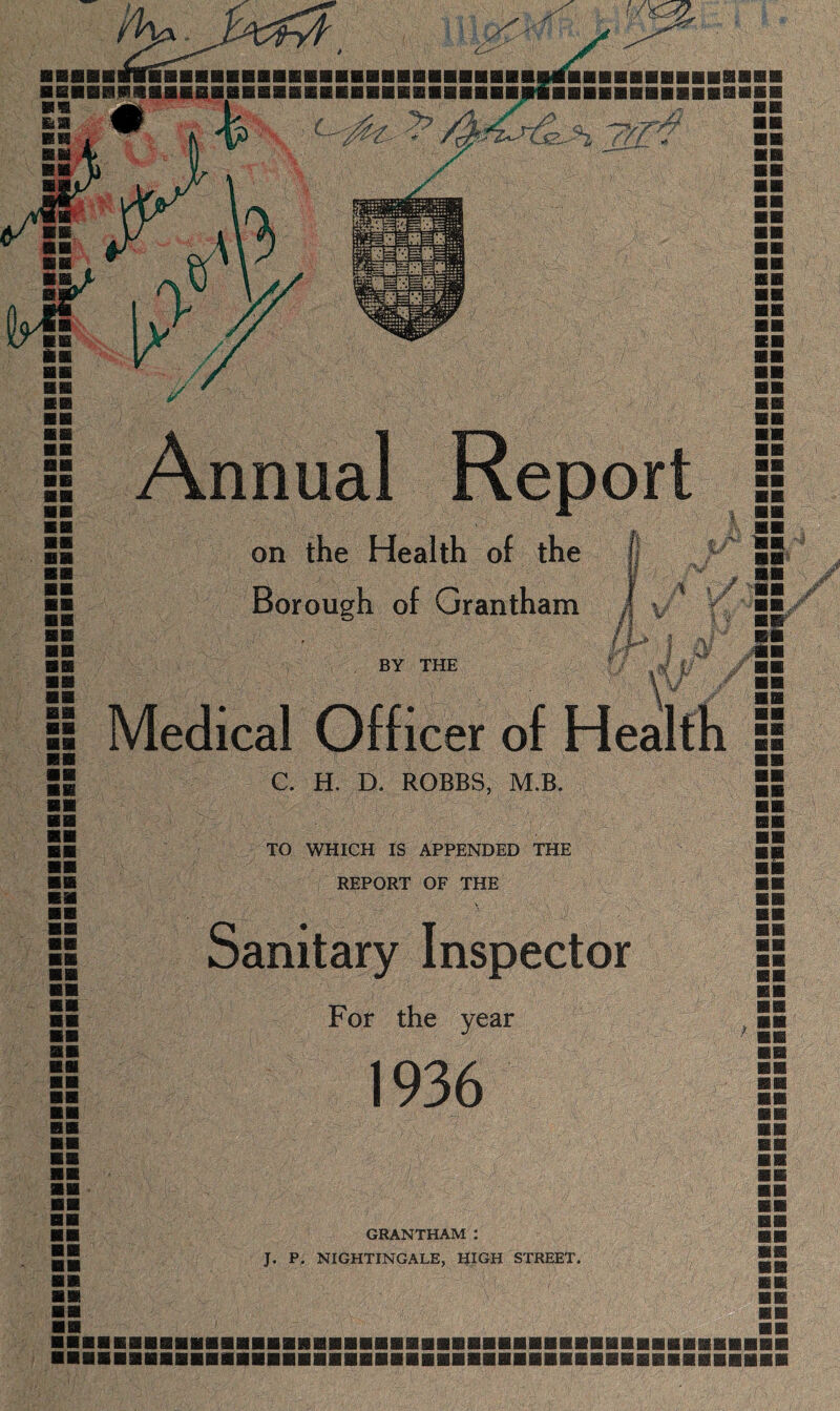 on the Health of the Borough of Grantham : 1 /*! mm / > 4 /i , IP 11 BY THE A a# Vf 5 Medical Officer of Health si ■■ C. H. D. ROBBS, M.B. 55 TO WHICH IS APPENDED THE REPORT OF THE Sanitary Inspector For the year 1936 ■ P GRANTHAM : ■ ■■SfP