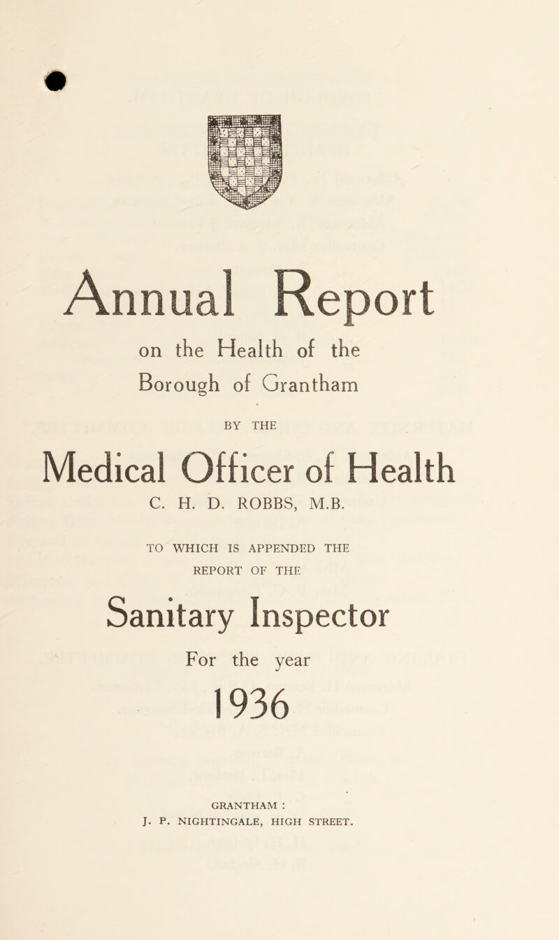 Annual Report on the Health of the Borough of Grantham BY THE Medical Officer of Health C. H. D. ROBBS, M.B. TO WHICH IS APPENDED THE REPORT OF THE Sanitary Inspector For the year 1936 GRANTHAM : J. P. NIGHTINGALE, HIGH STREET.