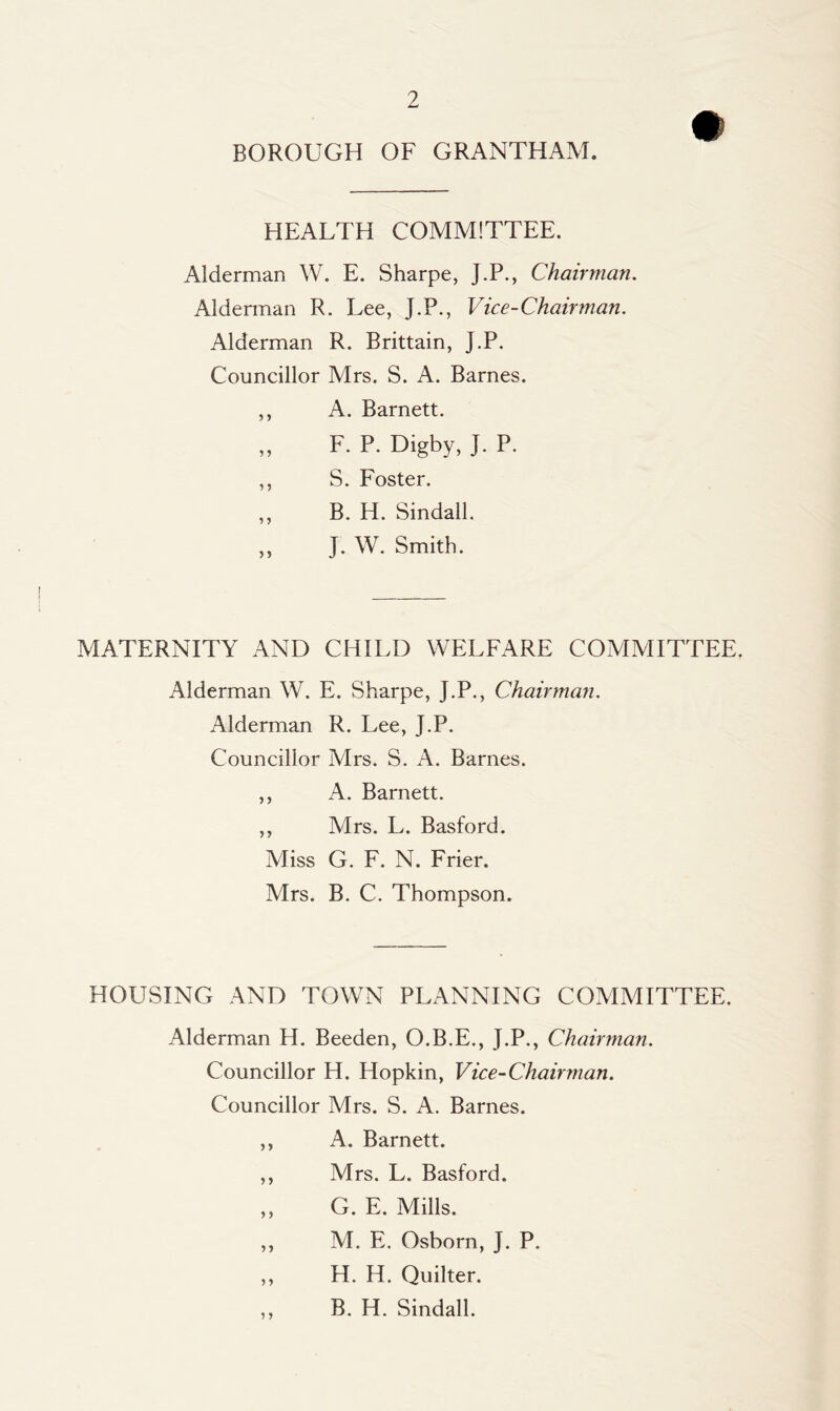 BOROUGH OF GRANTHAM. HEALTH COMMITTEE. Alderman W. E. Sharpe, J.P., Chairman. Alderman R. Lee, J.P., Vice-Chairman. Alderman R. Brittain, J.P. Councillor Mrs. S. A. Barnes. ,, A. Barnett. ,, F. P. Digby, J. P. ,, S. Foster. ,, B. H. Sindall. ,, J. W. Smith. MATERNITY AND CHILD WELFARE COMMITTEE. Alderman W. E. Sharpe, J.P., Chairman. Alderman R. Lee, J.P. Councillor Mrs. S. A. Barnes. ,, A. Barnett. ,, Mrs. L. Basford. Miss G. F. N. Frier. Mrs. B. C. Thompson. HOUSING AND TOWN PLANNING COMMITTEE. Alderman H. Beeden, O.B.E., J.P., Chairman. Councillor H. Hopkin, Vice-Chairman. Councillor Mrs. S. A. Barnes. ,, A. Barnett. ,, Mrs. L. Basford. ,, G. E. Mills. ,, M. E. Osborn, J. P. ,, H. H. Quilter. B. H. Sindall.