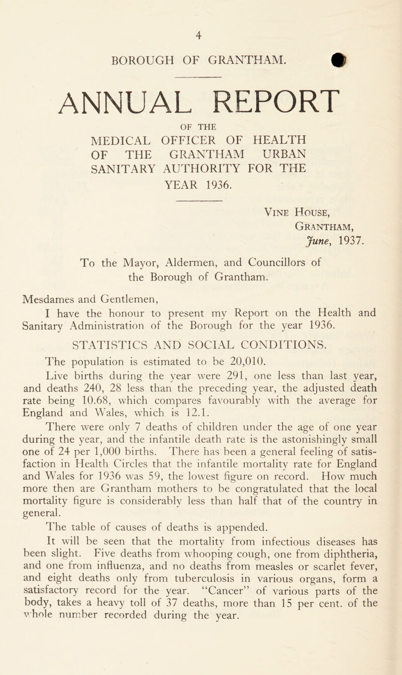 BOROUGH OF GRANTHAM. £ ANNUAL REPORT OF THE MEDICAL OFFICER OF HEALTH OF THE GRANTHAM URBAN SANITARY AUTHORITY FOR THE YEAR 1936. Vine House, Grantham, June, 1937. To the Mayor, Aldermen, and Councillors of the Borough of Grantham. Mesdames and Gentlemen, I have the honour to present my Report on the Health and Sanitary Administration of the Borough for the year 1936. STATISTICS AND SOCIAL CONDITIONS. The population is estimated to be 20,010. Live births during the year were 291, one less than last year, and deaths 240, 28 less than the preceding year, the adjusted death rate being 10.68, which compares favourably with the average for England and Wales, which is 12.1. There were only 7 deaths of children under the age of one year during the year, and the infantile death rate is the astonishingly small one of 24 per 1,000 births. There has been a general feeling of satis- faction in Health Circles that the infantile mortality rate for England and Wales for 1936 was 59, the lowest figure on record. How much more then are Grantham mothers to be congratulated that the local mortality figure is considerably less than half that of the country in general. The table of causes of deaths is appended. It will be seen that the mortality from infectious diseases has been slight. Five deaths from whooping cough, one from diphtheria, and one from influenza, and no deaths from measles or scarlet fever, and eight deaths only from tuberculosis in various organs, form a satisfactory record for the year. “Cancer” of various parts of the body, takes a heavy toll of 37 deaths, more than 15 per cent, of the whole number recorded during the year.