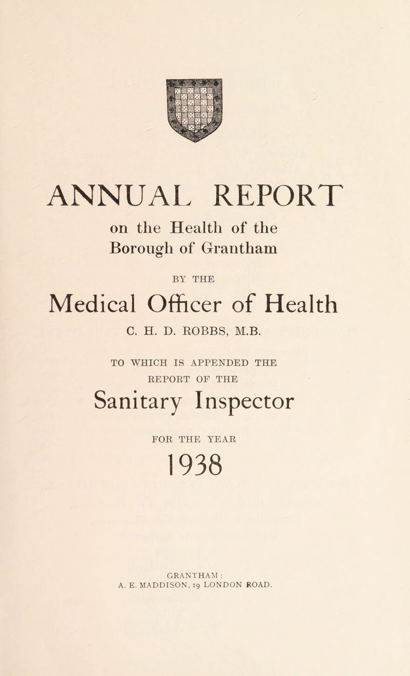 ANNUAL REPORT on the Health of the Borough of Grantham BY THE Medical Officer of Health C. H. D. ROBBS, M.B. TO WHICH IS APPENDED THE REPORT OF THE Sanitary Inspector FOR THE YEAR 1938 GRANTHAM: A. E. MADDISON, 19 LONDON ROAD.