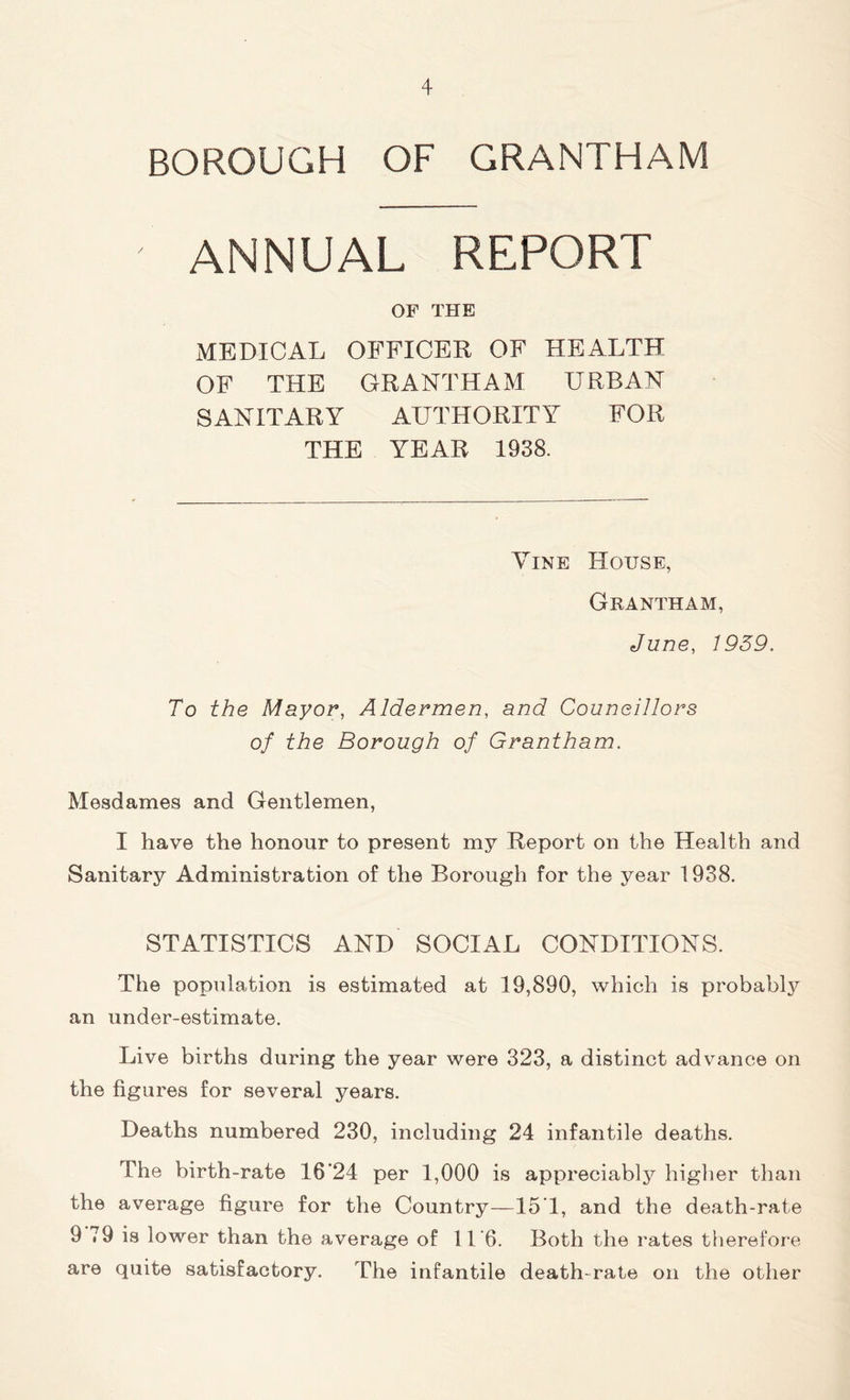 BOROUGH OF GRANTHAM ANNUAL REPORT OF THE MEDICAL OFFICER OF HEALTH OF THE GRANTHAM URBAN SANITARY AUTHORITY FOR THE YEAR 1938. Vine House, Grantham, June, 1959. To the Mayor, Aldermen, and Councillors of the Borough of Grantham. Mesdames and Gentlemen, I have the honour to present my Report on the Health and Sanitary Administration of the Borough for the year 1938. STATISTICS AND SOCIAL CONDITIONS. The population is estimated at 19,890, which is probably an under-estimate. Live births during the year were 323, a distinct advance on the figures for several years. Deaths numbered 230, including 24 infantile deaths. The birth-rate 16'24 per 1,000 is appreciably higher than the average figure for the Country—15T, and the death-rate 9 79 is lower than the average of 11’6. Both the rates therefore are quite satisfactory. The infantile death-rate on the other