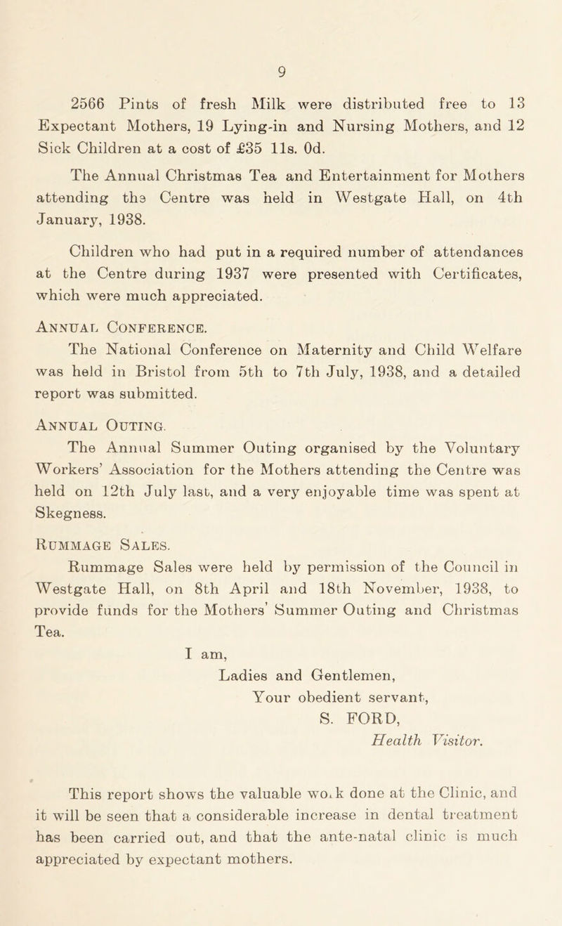 2566 Pints of fresh Milk were distributed free to 13 Expectant Mothers, 19 Lying-in and Nursing Mothers, and 12 Sick Children at a cost of £35 11s. Od. The Annual Christmas Tea and Entertainment for Mothers attending the Centre was held in Westgate Hall, on 4th January, 1938. Children who had put in a required number of attendances at the Centre during 1937 were presented with Certificates, which were much appreciated. Annual Conference. The National Conference on Maternity and Child Welfare was held in Bristol from 5th to 7th July, 1938, and a detailed report was submitted. Annual Outing. The Annual Summer Outing organised by the Voluntary Workers’ Association for the Mothers attending the Centre was held on 12th July last, and a very enjoyable time was spent at Skegness. Rummage Sales. Rummage Sales were held by permission of the Council in Westgate Hall, on 8th April and 18th November, 1938, to provide funds for the Mothers’ Summer Outing and Christmas Tea. I am, Ladies and Gentlemen, Your obedient servant, S. FORD, Health Visitor. This report shows the valuable woik done at the Clinic, and it will be seen that a considerable increase in dental treatment has been carried out, and that the ante-natal clinic is much appreciated by expectant mothers.