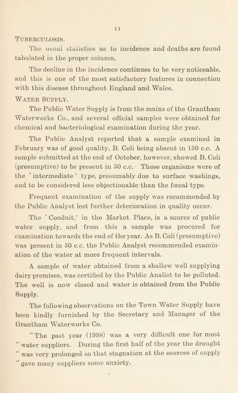 Tuberculosis. The usual statistics as to incidence and deaths are found tabulated in the proper column. The decline in the incidence continues to be very noticeable, and this is one of the most satisfactory features in connection with this disease throughout England and Wales. Water Supply. The Public Water Supply is from the mains of the Grantham Waterworks Co., and several official samples were obtained for chemical and bacteriological examination during the year. The Public Analyst reported that a sample examined in February was of good quality, B. Coli being absent in 150 c.c. A sample submitted at the end of October, however, showed B. Coli (presumptive) to be present in 50 c.c. These organisms were of the ‘ intermediate ’ type, presumably due to surface washings, and to be considered less objectionable than the foecal type. Frequent examination of the supply was recommended by the Public Analyst lest further deterioration in quality occur. The ‘ Conduit,’ in the Market Place, is a source of public water supply, and from this a sample was procured for examination towards the end of the year. As B. Coli (presumptive) was present in 50 c.c. the Public Analyst recommended examin- ation of the water at more frequent intervals. A sample of water obtained from a shallow well supplying dairy premises, was certified by the Public Analist to be polluted. The well is now closed and water is obtained from the Public Supply. The following observations on the Town Water Supply have been kindly furnished by the Secretary and Manager of the Grantham Waterworks Co. “ The past year (1938) was a very difficult one for most water suppliers. During the first half of the year the drought was very prolonged so that stagnation at the sources of supply “ gave many suppliers some anxiety.