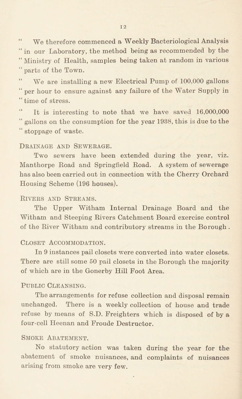 We therefore commenced a Weekly Bacteriological Analysis “ in our Laboratory, the method being as recommended by the “ Ministry of Health, samples being taken at random in various “ parts of the Town. We are installing a new Electrical Pump of 100,000 gallons “ per hour to ensure against any failure of the Water Supply in “ time of stress. It is interesting to note that we have saved 16,000,000 “ gallons on the consumption for the year 1988, this is due to the “ stoppage of waste. Drainage and Sewerage. Two sewers have been extended during the year, viz. Manthorpe Road and Springfield Road. A system of sewerage has also been carried out in connection with the Cherry Orchard Housing Scheme (196 houses). Rivers and Streams. The Upper Witham Internal Drainage Board and the Witham and Steeping Rivers Catchment Board exercise control of the River Witham and contributory streams in the Borough . Closet Accommodation. In 9 instances pail closets were converted into water closets. There are still some 50 pail closets in the Borough the majority of which are in the Gonerby Hill Foot Area. Public Cleansing. The arrangements for refuse collection and disposal remain unchanged. There is a weekly collection of house and trade refuse by means of S.D. Freighters which is disposed of by a four-cell Heenan and Froude Destructor. Smoke Abatement. No statutory action wTas taken during the year for the abatement of smoke nuisances, and complaints of nuisances arising from smoke are very few.