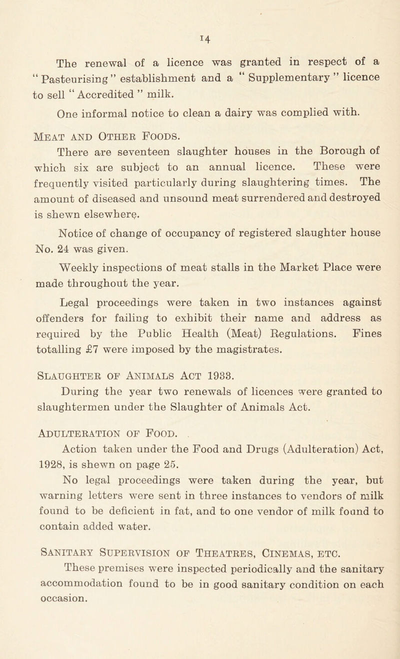 H The renewal of a licence was granted in respect of a “Pasteurising” establishment and a “ Supplementary” licence to sell “Accredited ” milk. One informal notice to clean a dairy was complied with. Meat and Other Foods. There are seventeen slaughter houses in the Borough of which six are subject to an annual licence. These were frequently visited particularly during slaughtering times. The amount of diseased and unsound meat surrendered and destroyed is shewn elsewhere. Notice of change of occupancy of registered slaughter house No. 24 was given. Weekly inspections of meat stalls in the Market Place were made throughout the year. Legal proceedings were taken in two instances against offenders for failing to exhibit their name and address as required by the Public Health (Meat) Regulations. Fines totalling £7 were imposed by the magistrates. Slaughter of Animals Act 1983. During the year two renewals of licences were granted to slaughtermen under the Slaughter of Animals Act. Adulteration of Food. . Action taken under the Food and Drugs (Adulteration) Act, 1928, is shewn on page 25. No legal proceedings were taken during the year, but warning letters were sent in three instances to vendors of milk found to be deficient in fat, and to one vendor of milk found to contain added water. Sanitary Supervision of Theatres, Cinemas, etc. These premises were inspected periodically and the sanitary accommodation found to be in good sanitary condition on each occasion.