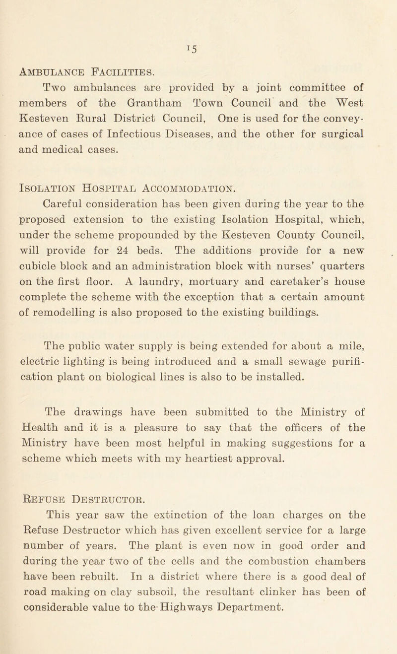 Ambulance Facilities. Two ambulances are provided by a joint committee of members of the Grantham Town Council and the West Kesteven Rural District Council, One is used for the convey- ance of cases of Infectious Diseases, and the other for surgical and medical cases. Isolation Hospital Accommodation. Careful consideration has been given during the year to the proposed extension to the existing Isolation Hospital, which, under the scheme propounded by the Kesteven County Council, will provide for 24 beds. The additions provide for a new cubicle block and an administration block with nurses’ quarters on the first floor. A laundry, mortuary and caretaker’s house complete the scheme with the exception that a certain amount of remodelling is also proposed to the existing buildings. The public water supply is being extended for about a mile, electric lighting is being introduced and a small sewage purifi- cation plant on biological lines is also to be installed. The drawings have been submitted to the Ministry of Health and it is a pleasure to say that the officers of the Ministry have been most helpful in making suggestions for a scheme which meets with my heartiest approval. Refuse Destructor. This year saw the extinction of the loan charges on the Refuse Destructor which has given excellent service for a large number of years. The plant is even now in good order and during the year two of the cells and the combustion chambers have been rebuilt. In a district where there is a good deal of road making on clay subsoil, the resultant clinker has been of considerable value to the Highways Department.