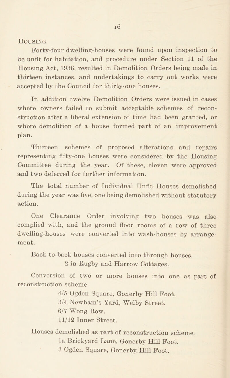 Housing. Forty-four dwelling-houses were found upon inspection to be unfit for habitation, and procedure under Section 11 of the Housing Act, 1936, resulted in Demolition Orders being made in thirteen instances, and undertakings to carry out works were accepted by the Council for thirty-one houses. In addition twelve Demolition Orders were issued in cases where owners failed to submit acceptable schemes of recon- struction after a liberal extension of time had been granted, or where demolition of a house formed part of an improvement plan. Thirteen schemes of proposed alterations and repairs representing fifty-one houses were considered by the Housing Committee during the year. Of these, eleven were approved and two deferred for further information. The total number of Individual Unfit Houses demolished during the year was five, one being demolished without statutory action. One Clearance Order involving two houses was also complied with, and the ground floor rooms of a row of three dwelling-houses were converted into wash-houses by arrange- ment. Back-to-back houses converted into through houses. 2 in Rugby and Harrow Cottages. Conversion of two or more houses into one as part of reconstruction scheme. 4/5 Ogden Square, Gonerby Hill Foot. 8/4 Newham’s Yard, Welby Street. 6/7 Wong Row. 11/12 Inner Street. Houses demolished as part of reconstruction scheme. la Brickyard Lane, Gonerby Hill Foot. 3 Ogden Square, Gonerby, Hill Foot.