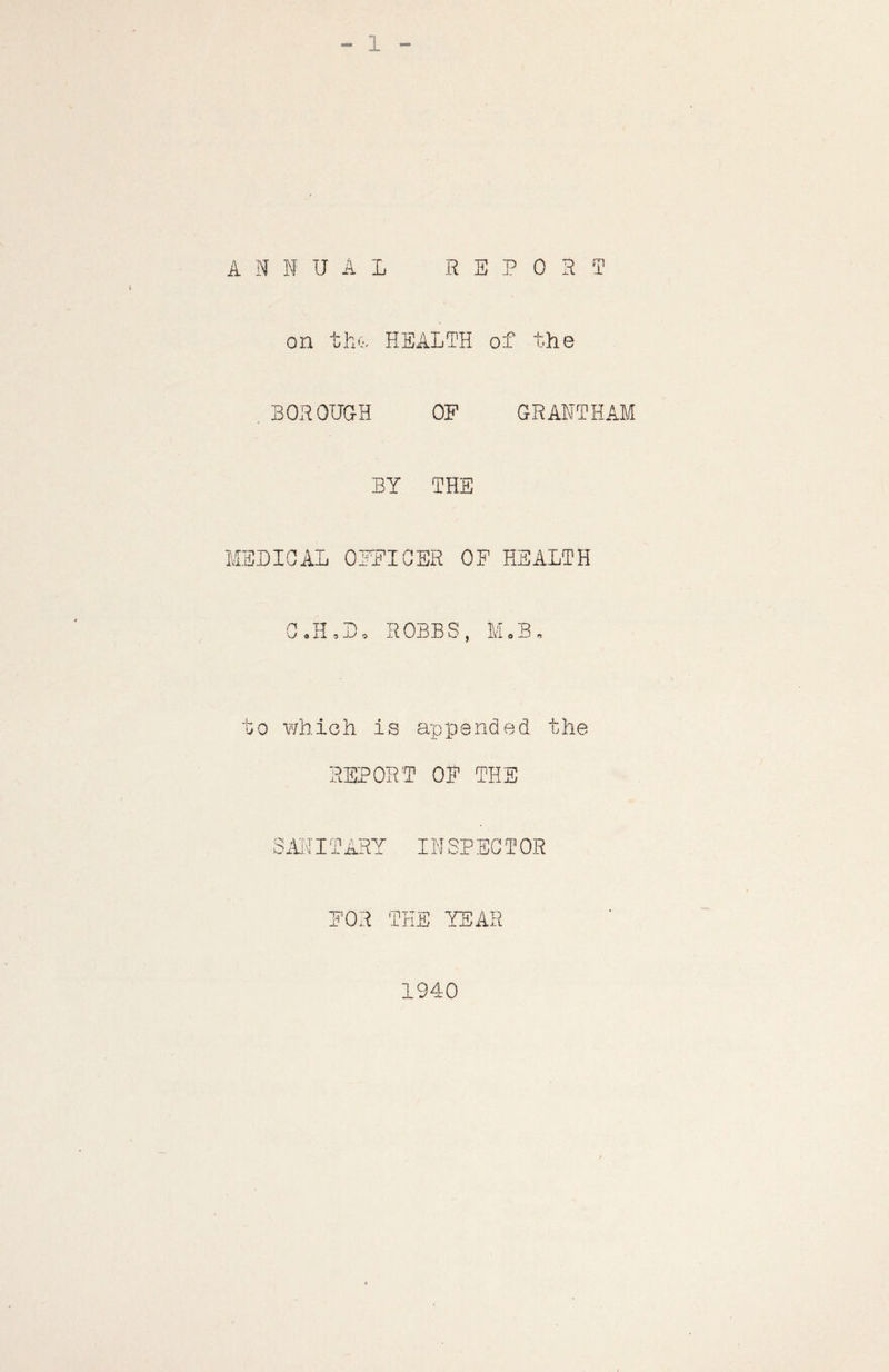 ANNUAL REPORT on the-; HEALTH of the . BOROUGH OF GRANTHAM BY THE MEDICAL OFFICER OF HEALTH C.H.D. ROBBS, M.B „ to which is appended the REPORT OP THE SANITARY INSPECTOR FOR THE YEAR 1940