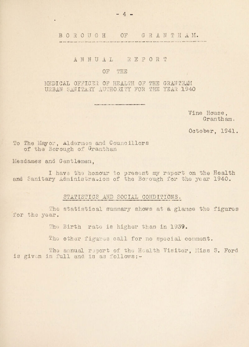 BOROUGH lc» fc-ra «n« tu) cj* c-a t~m e—is t—3 w—■» -va t~rc» < 01 TU Ox R A N T H A Mo A N N U A L R S P 0 R T OF THE MEDICAL OFFICER OF HEALTH 0E THE GRANTHAM URBAN SANITARY AUTHORITY FOR THE YEAR 1940 Vine House, Grantham* October. 1941 To The Mayor, Aldermen, and Councillors of the Borough of Grantham Mesdames and Gentlemen, I have the honour to present my report on the Health Sanitary Administration of the Borough for the year 1940. STATISTICS AND SOCIAL CONDITIONS, he statistical summary shows at a glance the figures for the year The Birth rate is higher than in 1939. m iho other figures call for no special comment. The annual report of the Health Visitor, Hiss S. Ford is given in full and is as follows:-
