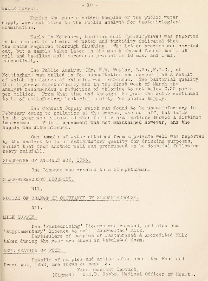 *rM 10 «r»» WaTEK SUPPLY o During the year nineteen samples cl the public water supply were, submitted to the Public Analyst; for bacteriological examination. Early in February, bacillus coli (presumptive) was reported to be present in 50 mis. of water and turbidity indicated that the mains required thorough flushing. The latter process was carried out, hut a sample taken later in the month showed faecal bacillus coli and bacillus coli aorogenes present in 10 mis. and 1 mh respectively. The Public Analyst (Mr. W.W. Taylor, B.Sc.,F.I«C0, of Nottingham) was called in for consultation and advice , as a result of which the dosage of chlorine was increased. The bacterial quality then improved substantially and in the first week of March the Analyst recommended a reduction of chlorine to not below 0.30 parts per million. From that time and through the year the water continued to Mo of satisfactory bacterial quality for public supply. The Conduit Supply which was found to be unsatisfactory in February owing to pollution at the source, was cut off, but later in the year was reinstated when further examinations showed a distinct improvement This improvement was not maintained however, and the supply was discontinued. One sample of water obtained from a private well was reported by the Analyst to be of satisfactory quality for drinking purposes, whilst that from another well was pronounced to be doubtful following heavy rainfall. SLAUGHTER OF ANIMALS ACT, 1933. One Licence was granted to a Slaughterman. SLAUGHTERHOUSES LICENCES Nil NOTICE OF CHANGE OF OCCUPANCY OF SLAUGHTERHOUSE 1 o i- aS-.r. - Nil MILK SUPPLY One ’PasteurisingT Licence was renewed, and also one T supplement ary1 licence to se].l T Accredited T Milk. Particulars of samples of Pasteurised & Accredited Milk taken during the year are shown in tabulated iorm. ADULTERATION OF FOOD , Details of samples and action taken under the Food and Drugs Act, 1938, are shown on page 13. Y our obedient Servant, (Signed) C.H.D. Robbs, Medical Officer of Health.