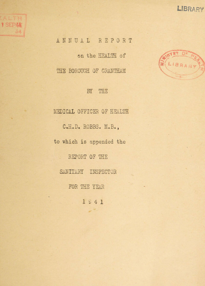 . 18EPW: ANNUAL REPORT on the HEALTH of / •» THE BOROUGH OF GRANTHAM BY THE MEDICAL OFFICER OF HEALTH C.H..D. ROBBS. M.B., to which is appended the REPORT OF THE SANITARY INSPECTOR FOR THE YEAR 10 4 1