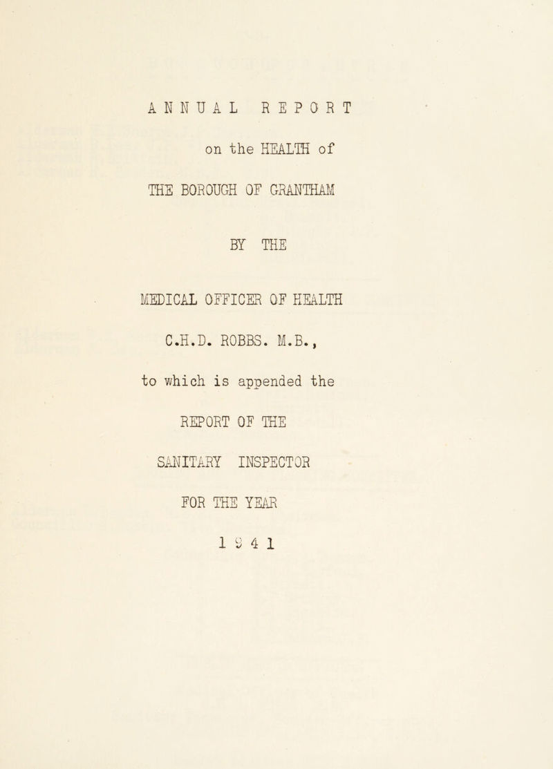 ANNUAL REPORT on the HEALTH of THE BOROUGH OF GRANTHAM BY THE MEDICAL OFFICER OF HEALTH C.H.D. ROBBS. M.B., to which is appended the REPORT OF THE SANITARY INSPECTOR FOR THE YEAR 19 4 1