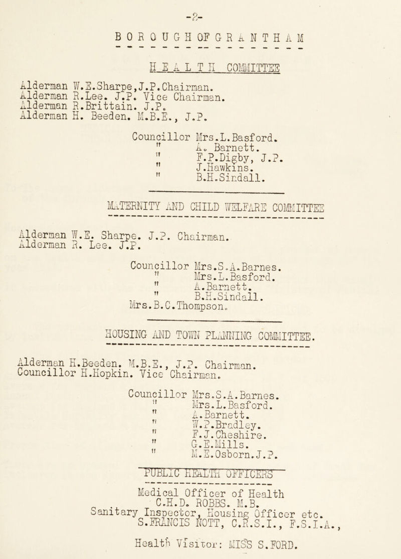 BOROUGH OF GRANTHAM H E A L T H COMMITTEE Alderman W.S.Sharpe,J.P.Chairman. Alderman R.Lee. J.P. Vice Chairman. Alderman R.Brittain. J.P. Alderman H. Beeden. M.B.E., J.P. Councillor Mrs.L.Basford. n A. Barnett.  F.P.Bigby, J.P.  J.Hawkins.  B.H.Sindall. MATERNITY AND CHILD WELFARE COMMITTEE Alderman W.E. Sharpe. J.P. Chairman, nlderman R. Lee. J.P. Councillor Mrs.S.A.Barnes. Mrs.L.Basford. ” A.Barnett.  B.H.Sindall. Mrs.B.C.Thompson. HOUSING AND TOM PLANNING COMMITTEE. Alderman K.Beeden. M.B.E., J.P. Chairman. Councillor h.Hopkm. Vice Chairman. Councillor Mrs.S.A.Barnes. Mrs.L.Basford. T* A. Barnett.  W.?.Bradley.  F.J.Cheshire.  G.E.Mills.  M.E.Osborn.J.P. “PUBLIC KEaLTITo'FFICERS  Medical Officer of Health n C.H.D. ROBBS. M.B. Sanitary Inspector, Housing Officer etc. S.FRlNCIS NOTT, C.E.S.I., E.S.I.A., Health Visitor: MIS'S S.EORD.