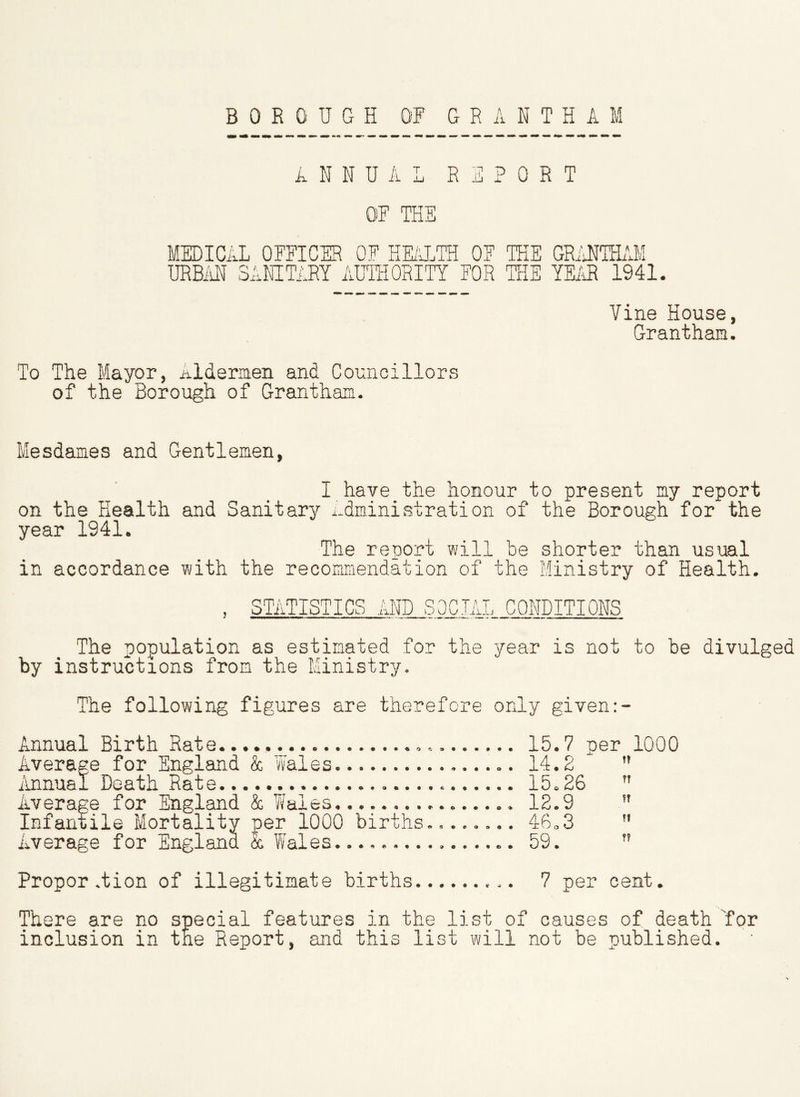 ANNUAL REPORT OF THE MEDICAL OFFICER OF HEALTH OF THE GRANTHAM URBAN SANITARY AUTHORITY FOR THE YEAR 1941. Vine House, Grantham. To The Mayor, Aldermen and Councillors of the Borough of Grantham. Mesdames and Gentlemen, I have the honour to present my report on the Health and Sanitary Administration of the Borough for the year 1941. The report will be shorter than usual in accordance with the recommendation of the Ministry of Health. , STATISTICS AND SOCIAL CONDITIONS The population as estimated for the year is not to be divulged by instructions from the Ministry. The following figures are therefore only given Annual Birth Rate..... 15.7 per 1000 Average for England & Wales. 14.2 Annual Death Rate 15.26 n Average for England & Wales 12.9 Infantile Mortality per 1000 births........ 46.3 Average for England & Wales. 59. ” Propor .tion of illegitimate births 7 per cent. There are no special features in the list of causes of death 'for inclusion in the Report, and this list will not be published.