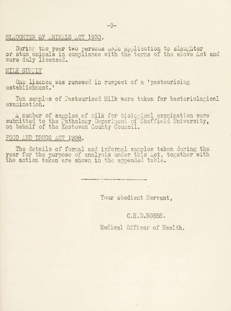 SLAUGHTER OF hUIMALS *CT 1933. During the year two persons made application to slaughter or stun animals in compliance with the terns of the above Let were duly licenced. and MILK SURELY One licence was renewed in respect of a 'pasteurising establishment.’ Ten samples of Pasteurised Milk were taken for bacteriological exanination. A<number of samples of milk for biological examination were submitted to the Pathology Department of 'Sheffield University, on behalf of the Kesteven County Council. FOOD AND DRUGS ACT 1938. The details of formal and informal samples taken during the year for the purpose of analysis under this Act, together with the action taken are shown in the appended table. Your obedient Servant, C, ELD.ROBBS. Medical Officer of Health.