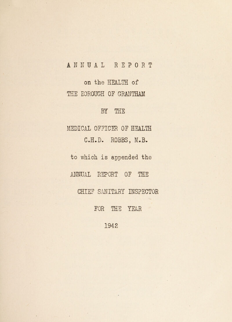 ANNUAL REPORT on the HEALTH of THE BOROUGH OF GRANTHAM BY THE MEDICAL OFFICER OF HEALTH C.H.D. ROBBS, M.B. to v;hich is appended the ANNUAL REPORT OF THE CHIEF SANITARY INSPECTOR FOR THE YEAR 1942