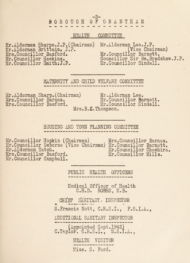 tmm ^ M- BOROUGH OF GRANTHAM HEALTH COMMITTEE Mr.Alderman Sharpe.J.P.(Chairman) Mr.Alderman Lee.J.P. Mr.Alderman Brittain* J.P. (Vice Chairman) Mrs.Councillor Basford* Mr.Councillor Barnett. Mr.Councillor Hawkins* Councillor Sir Wm,Bradshaw.J.P. Mr.Councillor SmithiJ.P, Mr.Councillor Sindall. MATERNITY AND CHILD WELFARE COMMITTEE Mr.Alderman Sharp.(Chairman) Mr.Alderman Lee. Mrs.Councillor Barnes. Mr.Councillor Barnett. Mrs.Councillor Basford. Mr.Councillor Sindall. Mrs.B.N.Thompson. HOUSING AND TOM PLANNING COMMITTEE Mr.Councillor Hopkin (Chairman) Mrs.Councillor Barnes. Mr.Councillor Osborne (Vice Chairman) Mr.Councillor Barnett. Mr.Alderman Eatch. Mr.Councillor Cheshire. Mrs.Councillor Basford, Mr.Councillor Mills. Mr.Councillor Campbell. PUBLIC HEALTH OFFICERS Medical Officer of Health C.H.D. ROBBS, M.B. CHIEF SANITARY- INSPECTOR S.Francis Nott, C.R.S.I., F.S.I.A., ADDITIONAL SANITARY INSPECTOR (Appointed Sept.1942} C.Taylor. C.R.S.I., M.S.I.A., HEALTH VISITOR Miss. S. Ford.