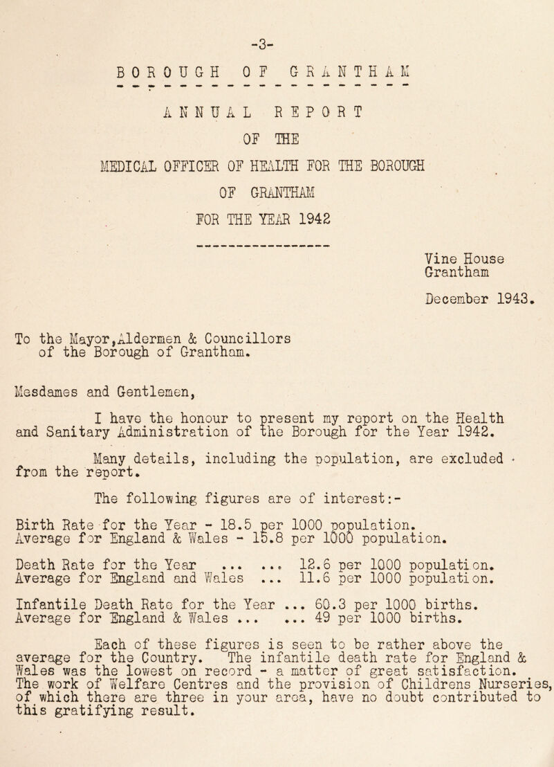 -3- BOROUGH OF GRANTHAM ANNUAL REPORT OF THE MEDICAL OFFICER OF HEALTH FOR THE BOROUGH OF GRANTHAM FOR THE YEAR 1942 Vine House Grantham December 1943. To the Mayor,Aldermen & Councillors of the Borough of Grantham. Mesdames and Gentlemen, I have the honour to present my report on the Health and Sanitary Administration of the Borough for the Year 1942. Many details, including the population, are excluded • from the report. The following figures are of interest Birth Rate for the Year - 18.5 per 1000 population. Average for England & Wales - 15.8 per 1000 population. Death Rate for the Year 12.6 per 1000 population. Average for England and Wales ... 11.6 per 1000 population. Infantile Death Rate for the Year ... 60.3 per 1000 births. Average for England & Wales 49 per 1000 births. Each of these figures is seen to be rather above the average for the Country. The infantile death rate for England & Wales was the lowest on record - a matter of great satisfaction. The work of Welfare Centres and the provision of Childrens Nurseries, of which there are three in your area, have no doubt contributed to this gratifying result.
