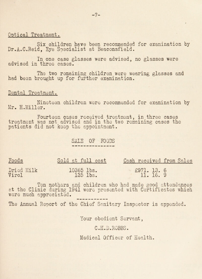-7- Optical Treatment. Six children have been recommended for examination by Dr.A.C.Reid, Eye Specialist at Beaconsfield. In one case glasses were advised, no glasses were advised in three cases. The two remaining children were wearing glasses and had been brought up for further examination. Dental Treatment. Nineteen children were recommended for examination by Mr. H.Miller. Fourteen cases received treatment, in three cases treatment was not advised and in the two remaining cases the patients did not keep the appointment. SALE OF FOODS Foods Sold at full cost Cash received from Sales Dried Milk 10365 lbs. £971. 13. 6 Yirol 135 lbs. 11. 16. 9 Ten mothers and children who had made good attendances at the Clinic during 1941 were presented with Certificates which were much appreciated. The Annual Report of the Chief Sanitary Inspector is appended. Your obedient Servant, C.H.D.ROBBS. Medical Officer of Health.