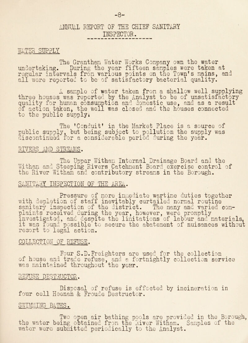 ANNUAL REPORT OF THE CHIEF SANITARY INSPECTOR. WATER SUPPLY The Granthan Y/ater Works Company own the water undertaking. During the year fifteen samples were taken at regular intervals from various points on the T9wn's mains, and all were reported to be of satisfactory bacterial quality. A sample of water taken from a shallow well supplying three houses was reported by the Analyst to be of unsatisfactory quality for human cohsunption and domestic use, and as a result of action taken, the well was closed and the houses connected to the public supply* The 'Conduit* in the Market Place is a source of public supply, but being subject to pollution the supply was discontinued for a considerable period during the year. RIVERS AND STREAMS. The Upper Witham Internal Drainage Board and the Withan and Steeping Rivers Catchment Board exercise control of the River Withaa and contributory streams in the Borough. SANITARY INSPECTION OF THE AREA. Pressure of more immediate wartime duties together with depletion of staff inevitably curtailed normal routine sanitary inspection of the district. The many and varied com- plaints received during the year, however, were promptly investigated, and despite the limitations of labour and materials, it was found'possible to secure the abatement of nuisances without resort to legal action. COLLECTION OF REFUSE. Four S.D.Freighters are used for the collection of house and trade refuse, and a fortnightly collection service was maintained throughout the year. REFUSE DESTRUCTOR. Disposal of refuse is effected by incineration in four cell Heenan & Eroude Destructor. Two open air bathing pools are provided in the Borough the water being obtained from the River Witham. Samples of the water were submitted periodically to the Analyst.