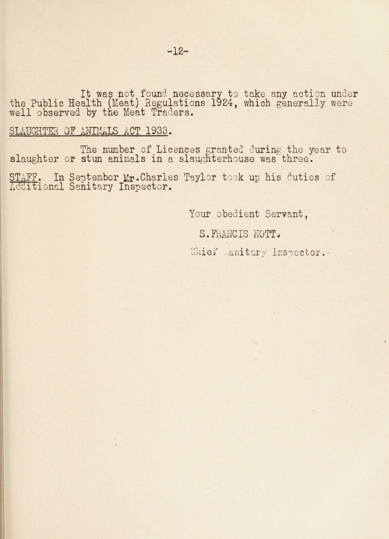 -12 It was not found necessary to take any action under the Public Health (Meat) Regulations 1924, which generally were well observed by the Meat Traders. SLAUGHTER OF ANIMALS ACT 1933. The number of Licences granted during the year to slaughter or stun animals in a slaughterhouse was three. STAFF. In September Mr.Charles Taylor took up his duties of Additional Sanitary Inspector. Your obedient Servant, S.FRANCIS MOTT. Chief S&nitarv Inspector