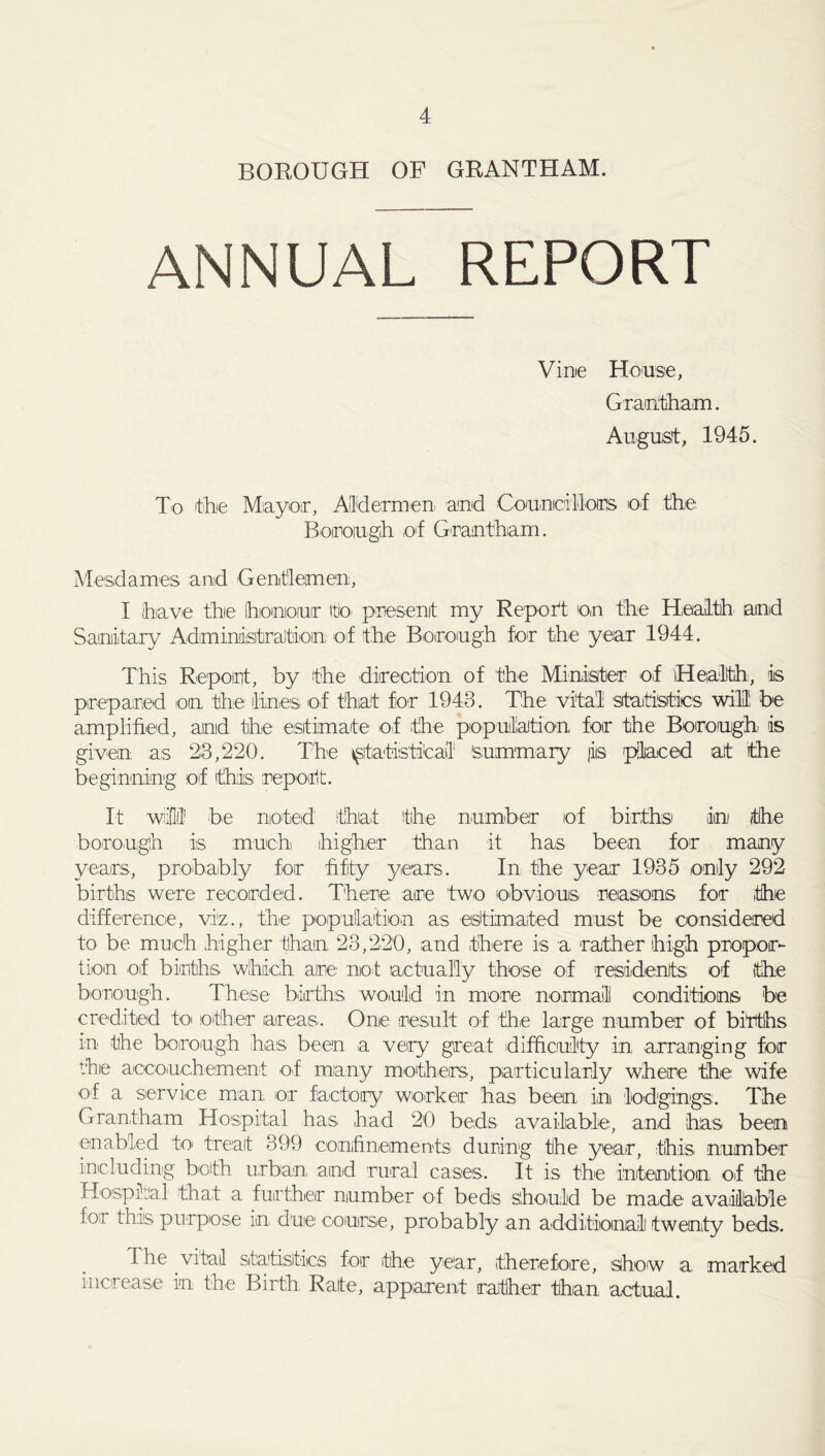 BOROUGH OP GRANTHAM. ANNUAL REPORT Vine House, Grantham. August, 1945. To the Mayor, Aldermen and Councillors of the Borough of Grantham. Mesdames and Gentlemen, I have the honour to present my Report o,n the Health and Sanitary Administration of the Borough for the year 1944. This Report, by the direction of the Minister of Health, iis prepared on the lines of that for 1943. The vital -statistics will be amplified, and the estimate of the population for the Borough is given as 2:3,220. The statistical Summary )iis placed at the beginning of this report. It will be noted that the number of births dm the borough is much higher than it has been for many years, probably for fifty years. In the year 1935 only 292 births were recorded. There are two obvious reasons for the difference, viz., the population as estimated must be considered to be much higher than 23,220, and there is a rather high propor- tion oif births which are not actually those of residents of (tihe borough. These births would in more normal conditions be credited to other areas. One result of the large number of births in the borough has been a very great difficulty in arranging for thie accouchement of many mothers, particularly where the wife of a service man. or factory worker has been in lodgings. The Grantham Hospital has had 20 beds available, and has been enabled to treat 399 confinements during the year, this number including both urban and rural cases. It is the intention of the Hospital that a further number of beds should be made available for this purpose in due course, probably an additional twenty beds. The vital statistics for the year, therefore, show a marked increase in the Birth. Rate, apparent rather than actual.