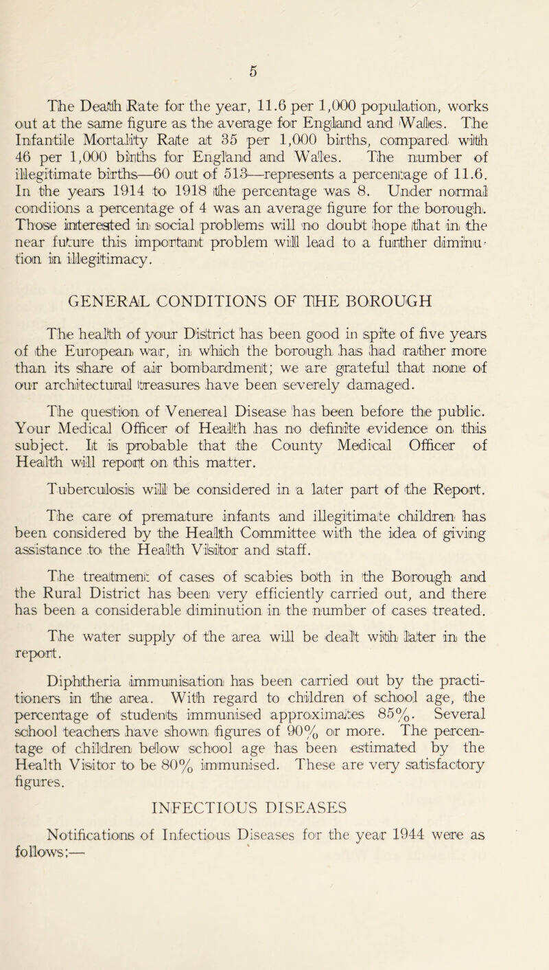 Tihe Death Rate for the year, 11.6 per 1,000 population,, works out at the same figure as the average for England and Wallies. The Infantile Mortality Rate at 35 per 1,000 births, compared wiltlh 46 per 1,000 births for England and Wales. The number of illegitimate births—60 out of 513—represents a percentage of 11.6. In the years 1914 to 1918 the percentage was 8. Under normal comdiions a percentage of 4 was an average figure for the borough. Those interested in social problems will no doubt hope that in the near future this important problem will lead to a further diminu- tion in illegitimacy. GENERAL CONDITIONS OF THE BOROUGH The health of your District has been good in spite of five years of the European war, in which the borough, has had rather more than its share of air bombardment; we are grateful that none of our architectural treasures have been severely damaged. The question of Venereal Disease has been before the public. Your Medical Officer of Health has no definite evidence: on this subject. It is probable that the County Medical Officer of Health will report on, this matter. Tuberculosis wiil be considered in a later part of the Report. The care of premature infants and illegitimate children has been considered by the Health Committee with 'the idea of giving assistance toi the Health Visitor and staff. The treatment of cases of scabies both in the Borough and the Rural District has been very efficiently carried out, and there has been a considerable diminution in the number of cases treated. The water supply of the area wiil be dealt with later in the report. Diphtheria .immunisation has been carried out by the practi- tioners in the area. With regard to children of school age, the percentage of students immunised approximates 85%. Several school teachers have shown, figures of 90% or more. The percen- tage of children bellow school age has been estimated by the Health Visitor to be 80% immunised. These are very satisfactory figures. INFECTIOUS DISEASES Notifications of Infectious Diseases for the year 1944 were as follows;—