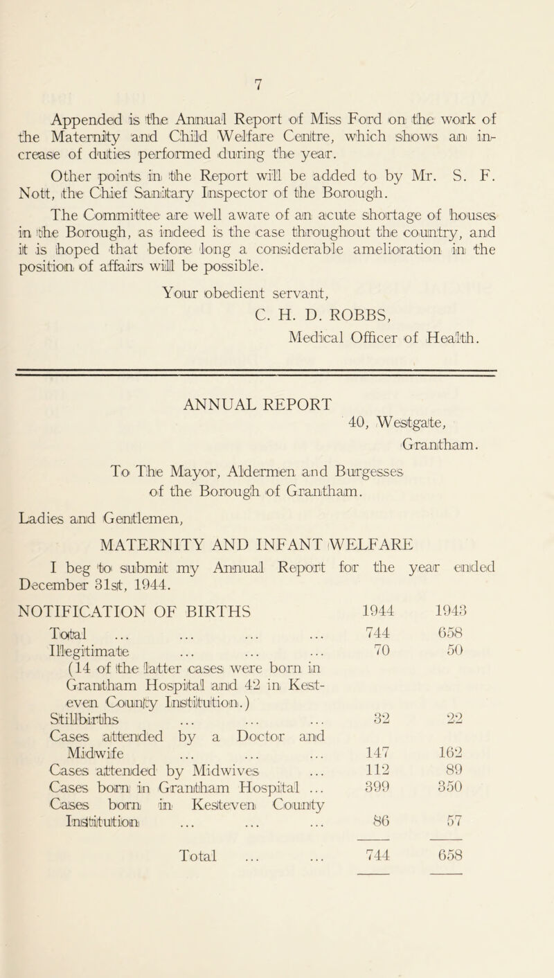 Appended is 'the Aninmai Report of Miss Ford on the work of the Maternity and Child Welfare' Centre, which shows, an in- crease of duties performed during the year. Other points in the Report will be added to by Mr. S. F. Nott, the Chief Sanitary Inspector of the Borough. The Committee are well aware of an acute shortage of houses in the Borough, as indeed is the case throughout the country, and iit is hoped that before, long a considerable amelioration in the position of affairs will! be possible. Your obedient servant, C. H. D. ROBBS, Medical Officer of Health. ANNUAL REPORT 40, Westgate, Grantham. To The Mayor, Aldermen and Burgesses of the Borough of Grantham. Ladies and Gentlemen, MATERNITY AND INFANT WELFARE I beg to submiit my Annual Report for the year ended December 31st, 1944. NOTIFICATION OF BIRTHS 1944 1943 Total 744 658 Illegitimate 70 50 (14 of the latter eases were born in Grantham Hospital and 42 in Kest- even County Institution.) Stillbirths 32 22 Cases attended by a Doctor and Midwife 147 162 Cases attended by Midwives 112 89 Cases bom in Grantham Hospital ... 399 350 Cases born in Ke Steven County Institution 86 57 Total 744 658