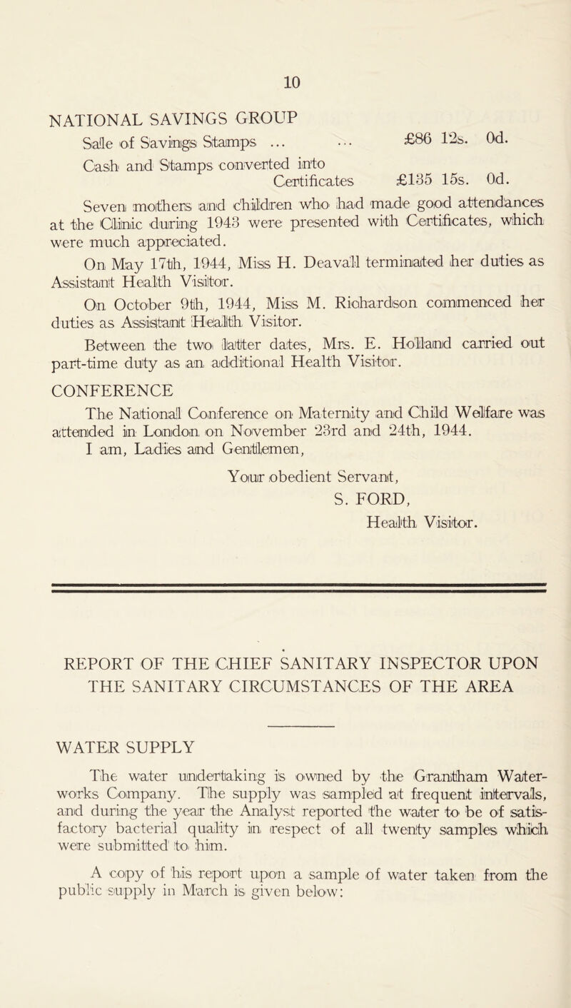 NATIONAL SAVINGS GROUP Salle of Savings Stamps ... ... £80 12s. Od. Cash and Stamps converted into Certificates £135 15 s. Od. Seven mothers and children who had made good attendances at the Clinic 'during 1943 were presented with Certificates, which were much appreciated. On May 17th, 1944, Miss H. Deavail terminated her duties as Assistant Health Visitor. On October 9th, 1944, Miss M. Richardson commenced her duties as Assistant Health, Visitor. Between the two latter dates, Mrs. E. Holland carried out part-time duty as an additional Health Visitor. CONFERENCE The National Conference on Maternity and Child Welfare was attended in London on November 23rd and 24th, 1944. I aim, Ladies and Gentlemen, Your obedient Servant, S. FORD, Health Visitor. REPORT OF THE CHIEF SANITARY INSPECTOR UPON THE SANITARY CIRCUMSTANCES OF THE AREA WATER SUPPLY The water undertaking is owned by the Grantham Water- works Company. The supply was sampled at frequent intervals, and during the year the Analyst reported the water to be of satis- factory bacterial quality in respect of all twenty samples which were submitted' to him. A copy of his report upon a sample of water taken from the public supply in March is given below: