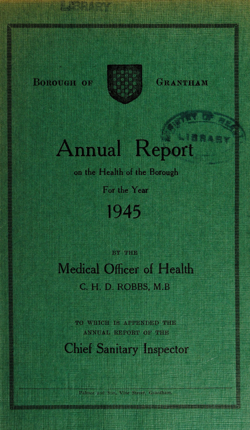 on the Health of the Borough For the Year BY THE I Medical Officer of Health 1 C. H. D. ROBBS, M.B TO WHICH IS APPENDED THE ANNUAL REPORT OF THE Chief Sanitary Inspector Palmer and Sv,n> Vin< i Stfeef, Grantham.