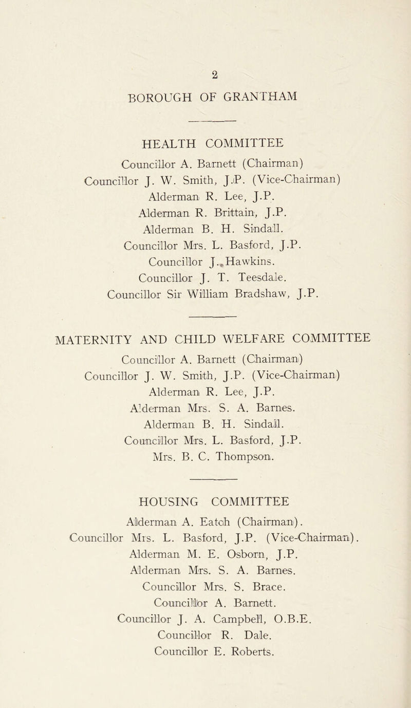BOROUGH OF GRANTHAM HEALTH COMMITTEE Councillor A. Barnett (Chairman) Councillor J. W. Smith, J.iP. (Vice-Chairman) Alderman R. Lee, J.P. Alderman R. Brittain, J.P. Alderman B. H. Sindall. Councillor Mrs. L. Basford, J.P. Councillor J., Hawkins. Councillor J. T. Teesdale. Councillor Sir William Bradshaw, J.P. MATERNITY AND CHILD WELFARE COMMITTEE Councillor A. Barnett (Chairman) Councillor J. W. Smith, J.P. (Vice-Chairman) Alderman R. Lee, J.P. Alderman Mrs. S. A. Barnes. Alderman B. H. Sindall. Councillor Mrs. L. Basford, J.P. Airs. B. C. Thompson. HOUSING COMMITTEE Alderman A. Eatoh (Chairman). Councillor Mrs. L. Basford, J.P. (Vice-Chairman). Alderman M. E. Osborn, J.P. Alderman Mrs. S. A. Barnes. Councillor Mrs. S. Brace. Councillor A. Barnett. Councillor J. A. Campbell, O.B.E. Co u neilloT R. D ale. Councillor E. Roberts.