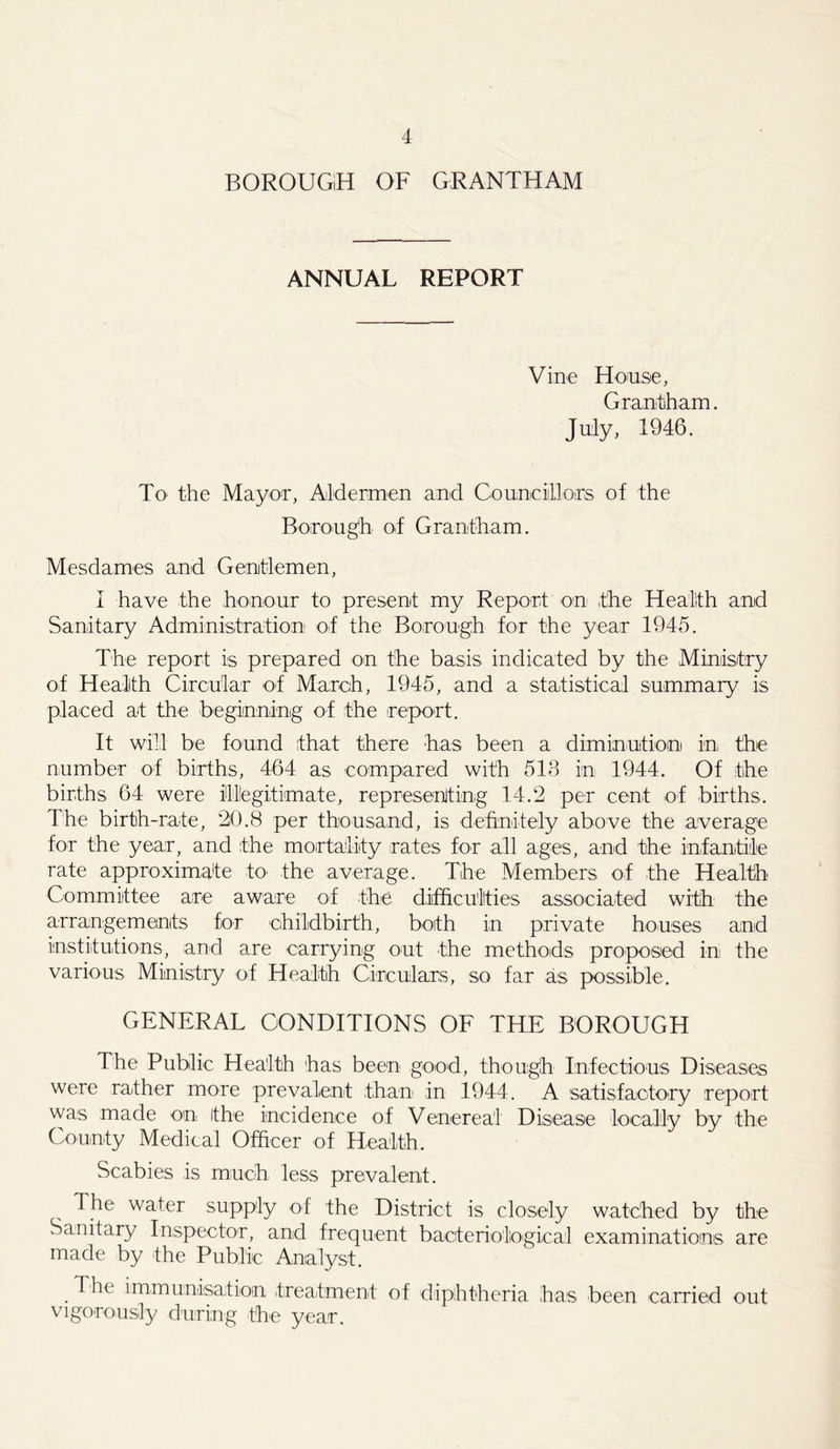 BOROUGH OF GRANTHAM ANNUAL REPORT Vine House, Grantham. July, 1946. To- the Mayor, Aldermen and Councillors of the Borough of Grantham. Mesdames and Gentlemen, 1 have the honour to present my Report on the Health and Sanitary Administration of the Borough for the year 1945. The report is prepared on the basis indicated by the Ministry of Health Circular of March, 1945, and a statistical summary is placed at the beginning of the report. It will be found that there has been a diminution! in the number of births, 464 as compared with 513 in 1944. Of the births 64 were Illegitimate, representing 14.2 per cent of births. The birth-rate, 20.8 per thousand, is definitely above the average for the year, and the mortality rates for all ages, and the infantile rate approximate to the average. The Members of the Health Committee are aware of the difficulties associated with the arrangements for childbirth, both in private houses and institutions, and are carrying out the methods proposed in the various Ministry of Health Circulars, so far as possible. GENERAL CONDITIONS OF THE BOROUGH The Public Health has been good, though Infectious Diseases were rather more prevalent than in 1944. A satisfactory report was made on the incidence of Venereal Disease locally by the County Medical Officer of Health. Scabies is much less prevalent. The water supply of the District is closely watched by the Sanitary Inspector, and frequent bacteriological examinations are made by the Public Analyst. . immunisation treatment of diphtheria has been carried out vigorously during the year.